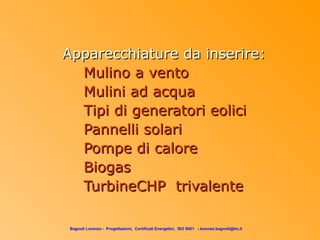 Apparecchiature da inserire:
  Mulino a vento
  Mulini ad acqua
  Tipi di generatori eolici
  Pannelli solari
  Pompe di calore
  Biogas
  TurbineCHP trivalente

 Bagnoli Lorenzo - Progettazioni, Certificati Energetici, ISO 9001 - lorenzo.bagnoli@tin.it
 