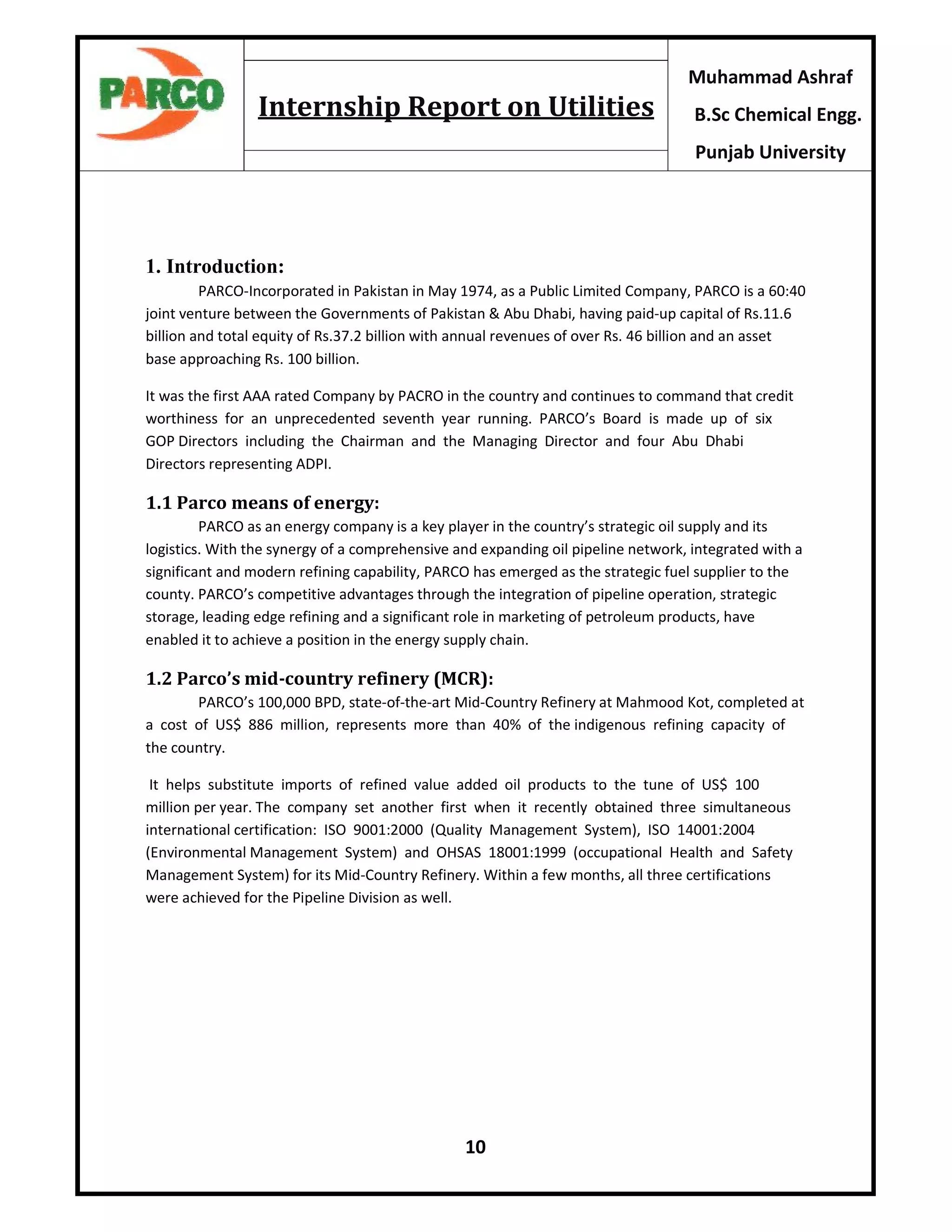 10
Muhammad Ashraf
B.Sc Chemical Engg.
Punjab University
Internship Report on Utilities
1. Introduction:
PARCO-Incorporated in Pakistan in May 1974, as a Public Limited Company, PARCO is a 60:40
joint venture between the Governments of Pakistan & Abu Dhabi, having paid-up capital of Rs.11.6
billion and total equity of Rs.37.2 billion with annual revenues of over Rs. 46 billion and an asset
base approaching Rs. 100 billion.
It was the first AAA rated Company by PACRO in the country and continues to command that credit
worthiness for an unprecedented seventh year running. PARCO’s Board is made up of six
GOP Directors including the Chairman and the Managing Director and four Abu Dhabi
Directors representing ADPI.
1.1 Parco means of energy:
PARCO as an energy company is a key player in the country’s strategic oil supply and its
logistics. With the synergy of a comprehensive and expanding oil pipeline network, integrated with a
significant and modern refining capability, PARCO has emerged as the strategic fuel supplier to the
county. PARCO’s competitive advantages through the integration of pipeline operation, strategic
storage, leading edge refining and a significant role in marketing of petroleum products, have
enabled it to achieve a position in the energy supply chain.
1.2 Parco’s mid-country refinery (MCR):
PARCO’s 100,000 BPD, state-of-the-art Mid-Country Refinery at Mahmood Kot, completed at
a cost of US$ 886 million, represents more than 40% of the indigenous refining capacity of
the country.
It helps substitute imports of refined value added oil products to the tune of US$ 100
million per year. The company set another first when it recently obtained three simultaneous
international certification: ISO 9001:2000 (Quality Management System), ISO 14001:2004
(Environmental Management System) and OHSAS 18001:1999 (occupational Health and Safety
Management System) for its Mid-Country Refinery. Within a few months, all three certifications
were achieved for the Pipeline Division as well.
 