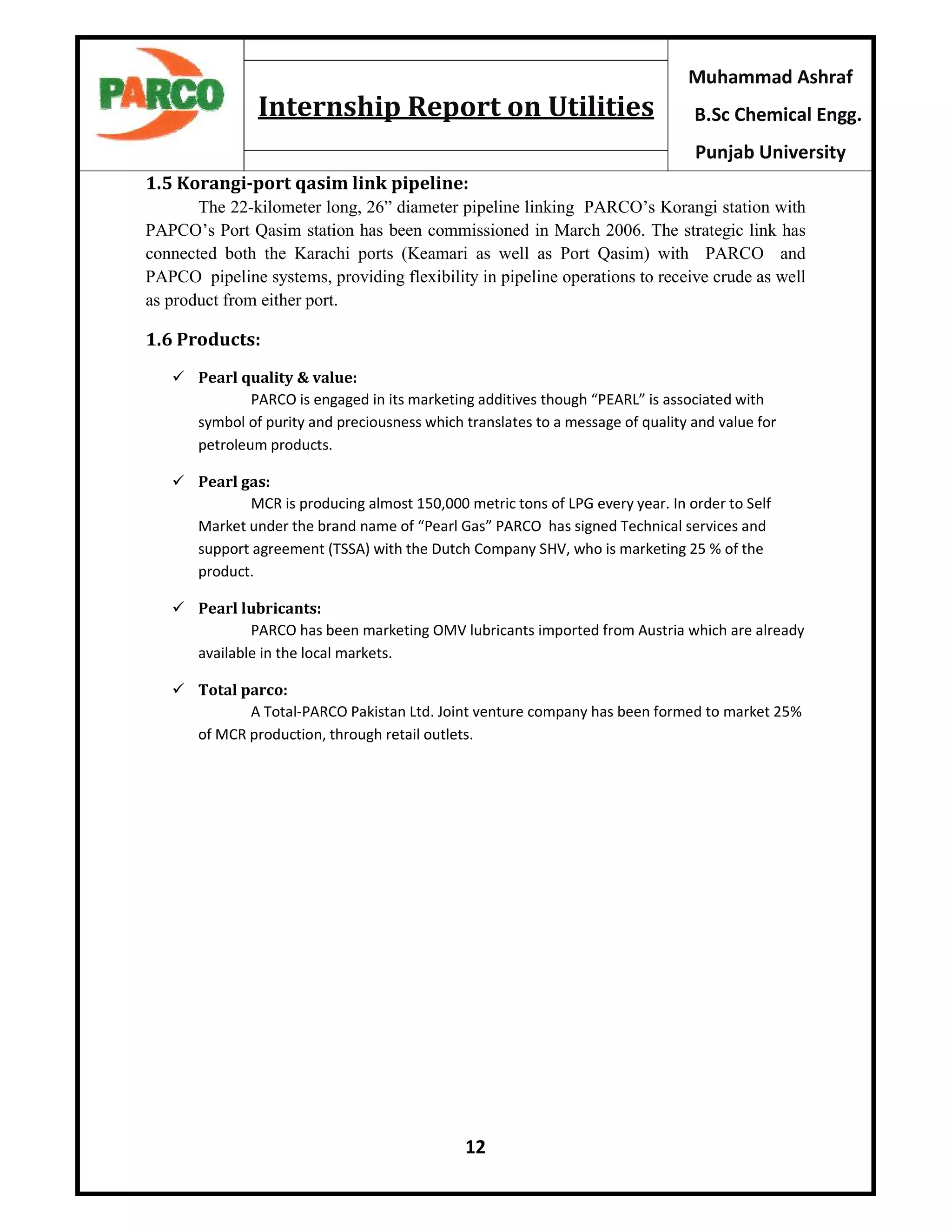 12
Muhammad Ashraf
B.Sc Chemical Engg.
Punjab University
Internship Report on Utilities
1.5 Korangi-port qasim link pipeline:
The 22-kilometer long, 26” diameter pipeline linking PARCO’s Korangi station with
PAPCO’s Port Qasim station has been commissioned in March 2006. The strategic link has
connected both the Karachi ports (Keamari as well as Port Qasim) with PARCO and
PAPCO pipeline systems, providing flexibility in pipeline operations to receive crude as well
as product from either port.
1.6 Products:
 Pearl quality & value:
PARCO is engaged in its marketing additives though “PEARL” is associated with
symbol of purity and preciousness which translates to a message of quality and value for
petroleum products.
 Pearl gas:
MCR is producing almost 150,000 metric tons of LPG every year. In order to Self
Market under the brand name of “Pearl Gas” PARCO has signed Technical services and
support agreement (TSSA) with the Dutch Company SHV, who is marketing 25 % of the
product.
 Pearl lubricants:
PARCO has been marketing OMV lubricants imported from Austria which are already
available in the local markets.
 Total parco:
A Total-PARCO Pakistan Ltd. Joint venture company has been formed to market 25%
of MCR production, through retail outlets.
 