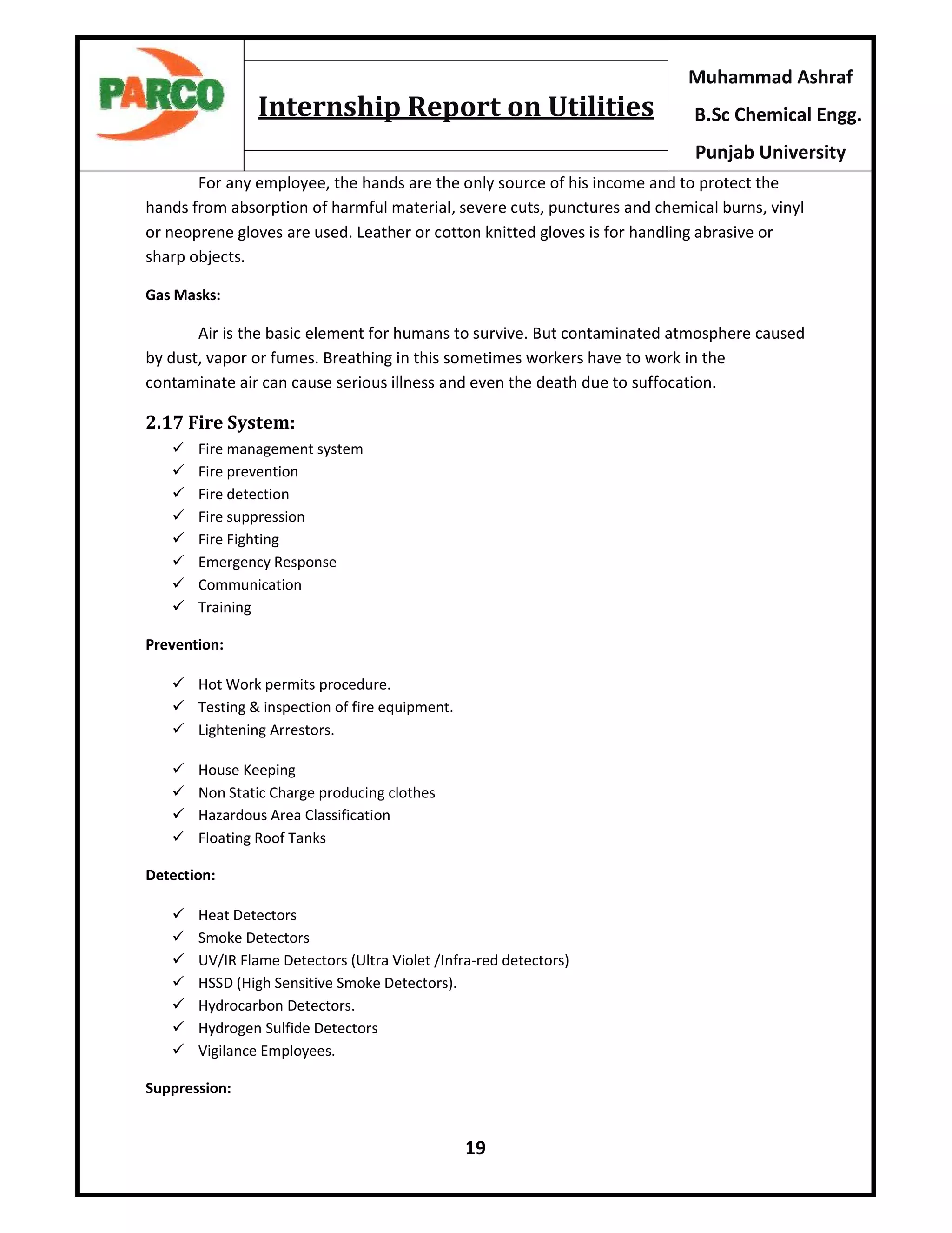 19
Muhammad Ashraf
B.Sc Chemical Engg.
Punjab University
Internship Report on Utilities
For any employee, the hands are the only source of his income and to protect the
hands from absorption of harmful material, severe cuts, punctures and chemical burns, vinyl
or neoprene gloves are used. Leather or cotton knitted gloves is for handling abrasive or
sharp objects.
Gas Masks:
Air is the basic element for humans to survive. But contaminated atmosphere caused
by dust, vapor or fumes. Breathing in this sometimes workers have to work in the
contaminate air can cause serious illness and even the death due to suffocation.
2.17 Fire System:
 Fire management system
 Fire prevention
 Fire detection
 Fire suppression
 Fire Fighting
 Emergency Response
 Communication
 Training
Prevention:
 Hot Work permits procedure.
 Testing & inspection of fire equipment.
 Lightening Arrestors.
 House Keeping
 Non Static Charge producing clothes
 Hazardous Area Classification
 Floating Roof Tanks
Detection:
 Heat Detectors
 Smoke Detectors
 UV/IR Flame Detectors (Ultra Violet /Infra-red detectors)
 HSSD (High Sensitive Smoke Detectors).
 Hydrocarbon Detectors.
 Hydrogen Sulfide Detectors
 Vigilance Employees.
Suppression:
 