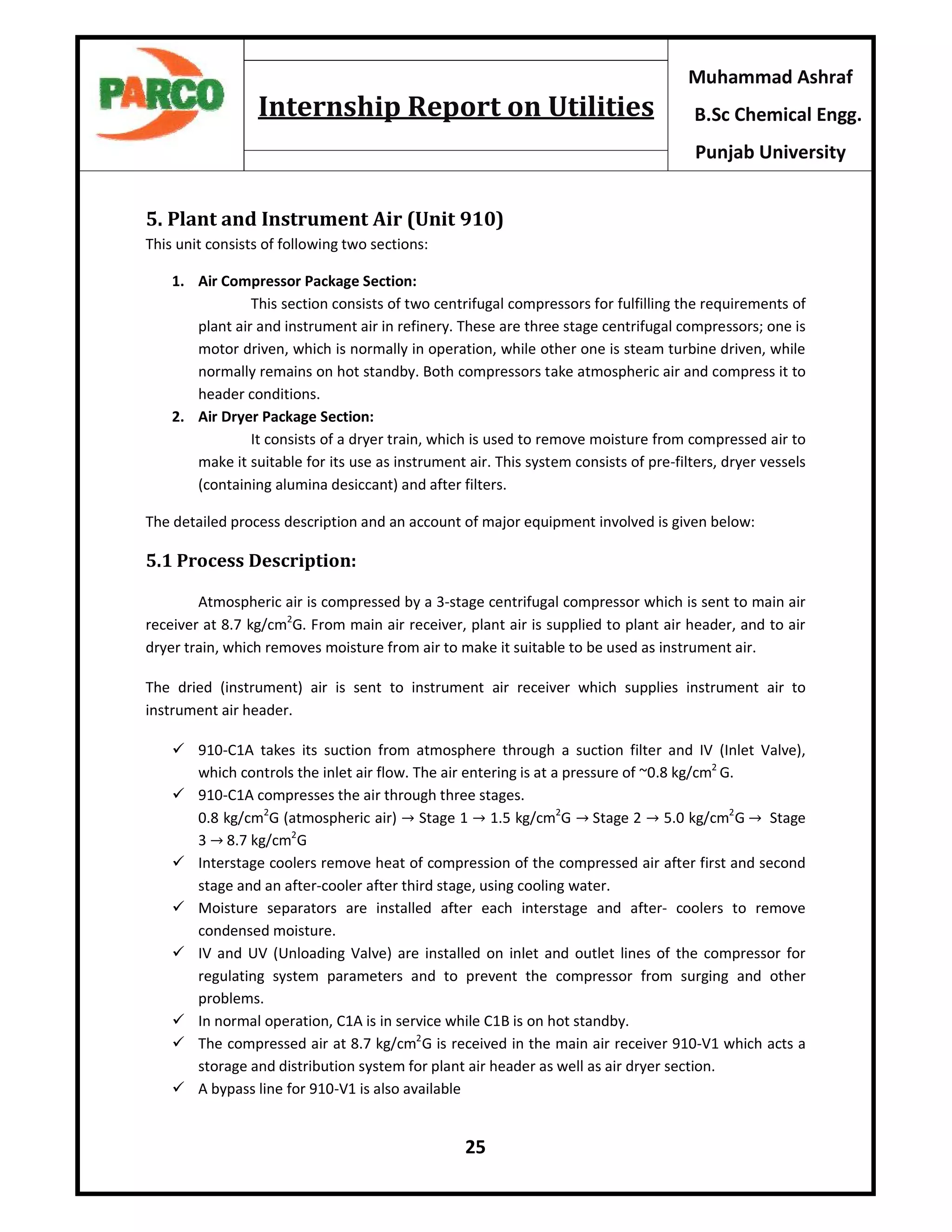 25
Muhammad Ashraf
B.Sc Chemical Engg.
Punjab University
Internship Report on Utilities
5. Plant and Instrument Air (Unit 910)
This unit consists of following two sections:
1. Air Compressor Package Section:
This section consists of two centrifugal compressors for fulfilling the requirements of
plant air and instrument air in refinery. These are three stage centrifugal compressors; one is
motor driven, which is normally in operation, while other one is steam turbine driven, while
normally remains on hot standby. Both compressors take atmospheric air and compress it to
header conditions.
2. Air Dryer Package Section:
It consists of a dryer train, which is used to remove moisture from compressed air to
make it suitable for its use as instrument air. This system consists of pre-filters, dryer vessels
(containing alumina desiccant) and after filters.
The detailed process description and an account of major equipment involved is given below:
5.1 Process Description:
Atmospheric air is compressed by a 3-stage centrifugal compressor which is sent to main air
receiver at 8.7 kg/cm2
G. From main air receiver, plant air is supplied to plant air header, and to air
dryer train, which removes moisture from air to make it suitable to be used as instrument air.
The dried (instrument) air is sent to instrument air receiver which supplies instrument air to
instrument air header.
 910-C1A takes its suction from atmosphere through a suction filter and IV (Inlet Valve),
which controls the inlet air flow. The air entering is at a pressure of ~0.8 kg/cm2
G.
 910-C1A compresses the air through three stages.
0.8 kg/cm2
G (atmospheric air) → Stage 1 → 1.5 kg/cm2
G → Stage 2 → 5.0 kg/cm2
G → Stage
3 → 8.7 kg/cm2
G
 Interstage coolers remove heat of compression of the compressed air after first and second
stage and an after-cooler after third stage, using cooling water.
 Moisture separators are installed after each interstage and after- coolers to remove
condensed moisture.
 IV and UV (Unloading Valve) are installed on inlet and outlet lines of the compressor for
regulating system parameters and to prevent the compressor from surging and other
problems.
 In normal operation, C1A is in service while C1B is on hot standby.
 The compressed air at 8.7 kg/cm2
G is received in the main air receiver 910-V1 which acts a
storage and distribution system for plant air header as well as air dryer section.
 A bypass line for 910-V1 is also available
 