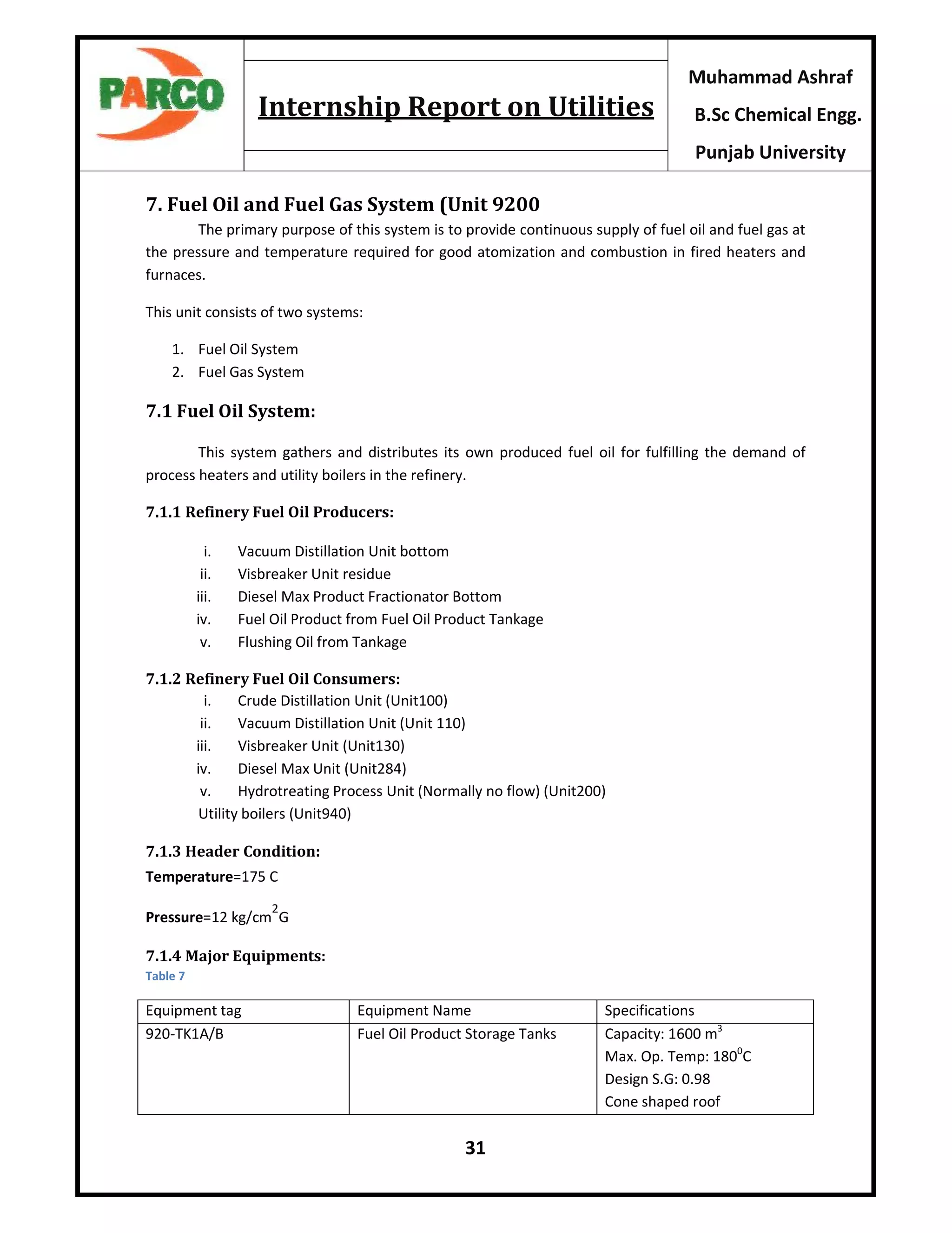 31
Muhammad Ashraf
B.Sc Chemical Engg.
Punjab University
Internship Report on Utilities
7. Fuel Oil and Fuel Gas System (Unit 9200
The primary purpose of this system is to provide continuous supply of fuel oil and fuel gas at
the pressure and temperature required for good atomization and combustion in fired heaters and
furnaces.
This unit consists of two systems:
1. Fuel Oil System
2. Fuel Gas System
7.1 Fuel Oil System:
This system gathers and distributes its own produced fuel oil for fulfilling the demand of
process heaters and utility boilers in the refinery.
7.1.1 Refinery Fuel Oil Producers:
i. Vacuum Distillation Unit bottom
ii. Visbreaker Unit residue
iii. Diesel Max Product Fractionator Bottom
iv. Fuel Oil Product from Fuel Oil Product Tankage
v. Flushing Oil from Tankage
7.1.2 Refinery Fuel Oil Consumers:
i. Crude Distillation Unit (Unit100)
ii. Vacuum Distillation Unit (Unit 110)
iii. Visbreaker Unit (Unit130)
iv. Diesel Max Unit (Unit284)
v. Hydrotreating Process Unit (Normally no flow) (Unit200)
Utility boilers (Unit940)
7.1.3 Header Condition:
Temperature=175 C
Pressure=12 kg/cm
2
G
7.1.4 Major Equipments:
Table 7
Equipment tag Equipment Name Specifications
920-TK1A/B Fuel Oil Product Storage Tanks Capacity: 1600 m3
Max. Op. Temp: 1800
C
Design S.G: 0.98
Cone shaped roof
 