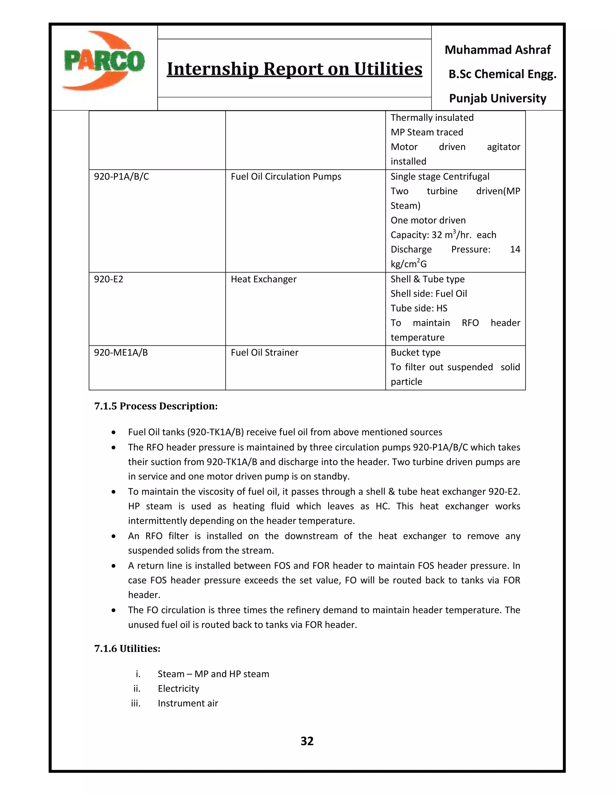 32
Muhammad Ashraf
B.Sc Chemical Engg.
Punjab University
Internship Report on Utilities
Thermally insulated
MP Steam traced
Motor driven agitator
installed
920-P1A/B/C Fuel Oil Circulation Pumps Single stage Centrifugal
Two turbine driven(MP
Steam)
One motor driven
Capacity: 32 m3
/hr. each
Discharge Pressure: 14
kg/cm2
G
920-E2 Heat Exchanger Shell & Tube type
Shell side: Fuel Oil
Tube side: HS
To maintain RFO header
temperature
920-ME1A/B Fuel Oil Strainer Bucket type
To filter out suspended solid
particle
7.1.5 Process Description:
 Fuel Oil tanks (920-TK1A/B) receive fuel oil from above mentioned sources
 The RFO header pressure is maintained by three circulation pumps 920-P1A/B/C which takes
their suction from 920-TK1A/B and discharge into the header. Two turbine driven pumps are
in service and one motor driven pump is on standby.
 To maintain the viscosity of fuel oil, it passes through a shell & tube heat exchanger 920-E2.
HP steam is used as heating fluid which leaves as HC. This heat exchanger works
intermittently depending on the header temperature.
 An RFO filter is installed on the downstream of the heat exchanger to remove any
suspended solids from the stream.
 A return line is installed between FOS and FOR header to maintain FOS header pressure. In
case FOS header pressure exceeds the set value, FO will be routed back to tanks via FOR
header.
 The FO circulation is three times the refinery demand to maintain header temperature. The
unused fuel oil is routed back to tanks via FOR header.
7.1.6 Utilities:
i. Steam – MP and HP steam
ii. Electricity
iii. Instrument air
 