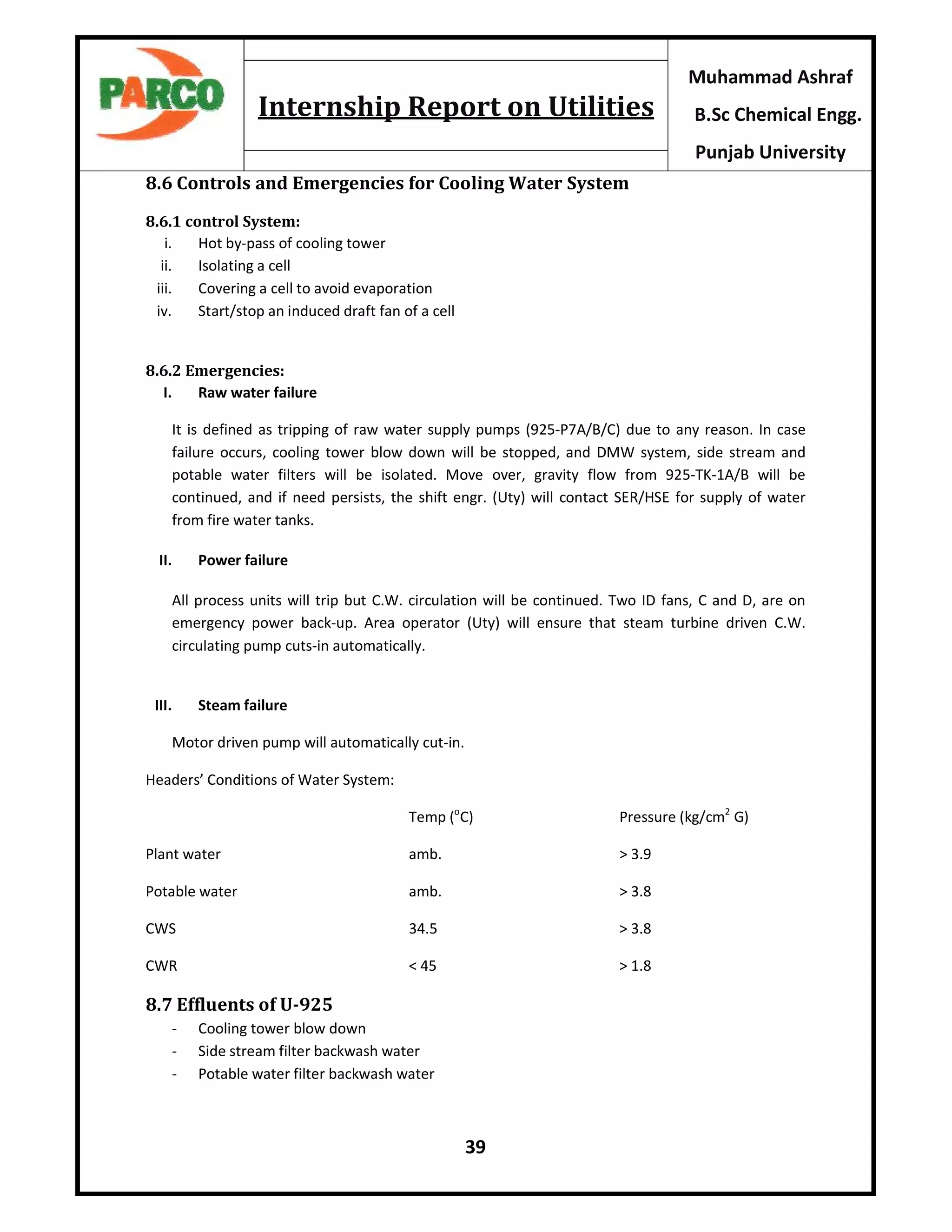 39
Muhammad Ashraf
B.Sc Chemical Engg.
Punjab University
Internship Report on Utilities
8.6 Controls and Emergencies for Cooling Water System
8.6.1 control System:
i. Hot by-pass of cooling tower
ii. Isolating a cell
iii. Covering a cell to avoid evaporation
iv. Start/stop an induced draft fan of a cell
8.6.2 Emergencies:
I. Raw water failure
It is defined as tripping of raw water supply pumps (925-P7A/B/C) due to any reason. In case
failure occurs, cooling tower blow down will be stopped, and DMW system, side stream and
potable water filters will be isolated. Move over, gravity flow from 925-TK-1A/B will be
continued, and if need persists, the shift engr. (Uty) will contact SER/HSE for supply of water
from fire water tanks.
II. Power failure
All process units will trip but C.W. circulation will be continued. Two ID fans, C and D, are on
emergency power back-up. Area operator (Uty) will ensure that steam turbine driven C.W.
circulating pump cuts-in automatically.
III. Steam failure
Motor driven pump will automatically cut-in.
Headers’ Conditions of Water System:
Temp (o
C) Pressure (kg/cm2
G)
Plant water amb. > 3.9
Potable water amb. > 3.8
CWS 34.5 > 3.8
CWR < 45 > 1.8
8.7 Effluents of U-925
- Cooling tower blow down
- Side stream filter backwash water
- Potable water filter backwash water
 