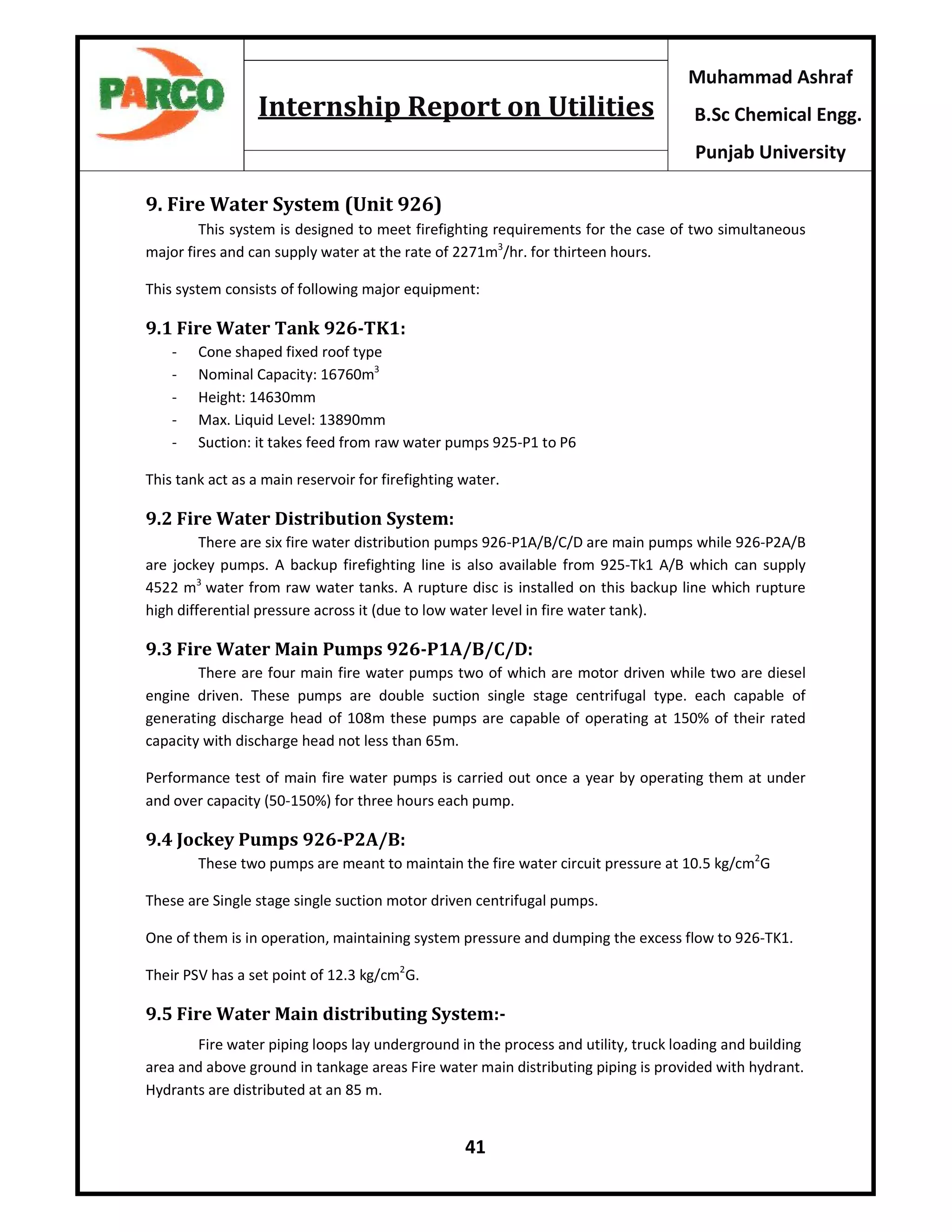 41
Muhammad Ashraf
B.Sc Chemical Engg.
Punjab University
Internship Report on Utilities
9. Fire Water System (Unit 926)
This system is designed to meet firefighting requirements for the case of two simultaneous
major fires and can supply water at the rate of 2271m3
/hr. for thirteen hours.
This system consists of following major equipment:
9.1 Fire Water Tank 926-TK1:
- Cone shaped fixed roof type
- Nominal Capacity: 16760m3
- Height: 14630mm
- Max. Liquid Level: 13890mm
- Suction: it takes feed from raw water pumps 925-P1 to P6
This tank act as a main reservoir for firefighting water.
9.2 Fire Water Distribution System:
There are six fire water distribution pumps 926-P1A/B/C/D are main pumps while 926-P2A/B
are jockey pumps. A backup firefighting line is also available from 925-Tk1 A/B which can supply
4522 m3
water from raw water tanks. A rupture disc is installed on this backup line which rupture
high differential pressure across it (due to low water level in fire water tank).
9.3 Fire Water Main Pumps 926-P1A/B/C/D:
There are four main fire water pumps two of which are motor driven while two are diesel
engine driven. These pumps are double suction single stage centrifugal type. each capable of
generating discharge head of 108m these pumps are capable of operating at 150% of their rated
capacity with discharge head not less than 65m.
Performance test of main fire water pumps is carried out once a year by operating them at under
and over capacity (50-150%) for three hours each pump.
9.4 Jockey Pumps 926-P2A/B:
These two pumps are meant to maintain the fire water circuit pressure at 10.5 kg/cm2
G
These are Single stage single suction motor driven centrifugal pumps.
One of them is in operation, maintaining system pressure and dumping the excess flow to 926-TK1.
Their PSV has a set point of 12.3 kg/cm2
G.
9.5 Fire Water Main distributing System:-
Fire water piping loops lay underground in the process and utility, truck loading and building
area and above ground in tankage areas Fire water main distributing piping is provided with hydrant.
Hydrants are distributed at an 85 m.
 