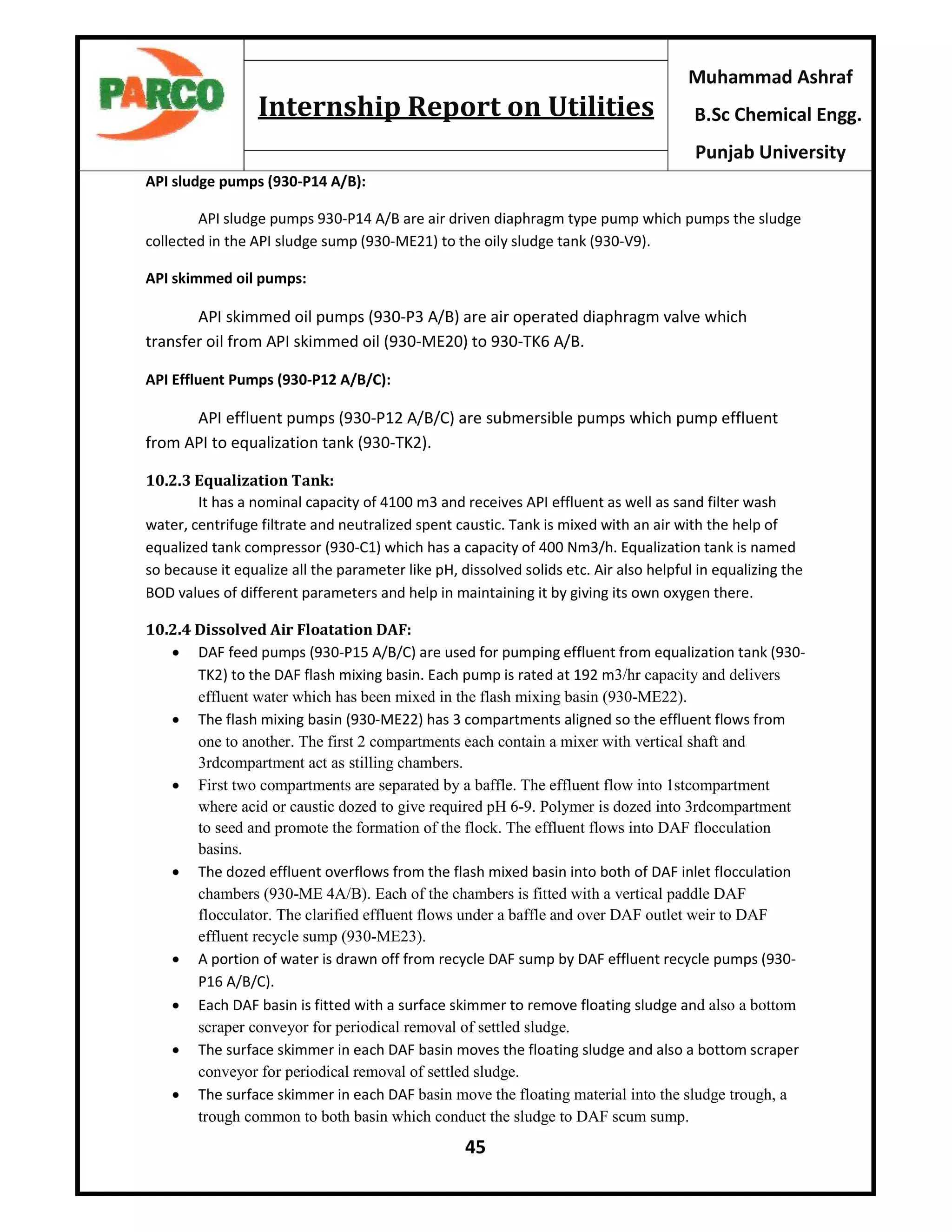 45
Muhammad Ashraf
B.Sc Chemical Engg.
Punjab University
Internship Report on Utilities
API sludge pumps (930-P14 A/B):
API sludge pumps 930-P14 A/B are air driven diaphragm type pump which pumps the sludge
collected in the API sludge sump (930-ME21) to the oily sludge tank (930-V9).
API skimmed oil pumps:
API skimmed oil pumps (930-P3 A/B) are air operated diaphragm valve which
transfer oil from API skimmed oil (930-ME20) to 930-TK6 A/B.
API Effluent Pumps (930-P12 A/B/C):
API effluent pumps (930-P12 A/B/C) are submersible pumps which pump effluent
from API to equalization tank (930-TK2).
10.2.3 Equalization Tank:
It has a nominal capacity of 4100 m3 and receives API effluent as well as sand filter wash
water, centrifuge filtrate and neutralized spent caustic. Tank is mixed with an air with the help of
equalized tank compressor (930-C1) which has a capacity of 400 Nm3/h. Equalization tank is named
so because it equalize all the parameter like pH, dissolved solids etc. Air also helpful in equalizing the
BOD values of different parameters and help in maintaining it by giving its own oxygen there.
10.2.4 Dissolved Air Floatation DAF:
 DAF feed pumps (930-P15 A/B/C) are used for pumping effluent from equalization tank (930-
TK2) to the DAF flash mixing basin. Each pump is rated at 192 m3/hr capacity and delivers
effluent water which has been mixed in the flash mixing basin (930-ME22).
 The flash mixing basin (930-ME22) has 3 compartments aligned so the effluent flows from
one to another. The first 2 compartments each contain a mixer with vertical shaft and
3rdcompartment act as stilling chambers.
 First two compartments are separated by a baffle. The effluent flow into 1stcompartment
where acid or caustic dozed to give required pH 6-9. Polymer is dozed into 3rdcompartment
to seed and promote the formation of the flock. The effluent flows into DAF flocculation
basins.
 The dozed effluent overflows from the flash mixed basin into both of DAF inlet flocculation
chambers (930-ME 4A/B). Each of the chambers is fitted with a vertical paddle DAF
flocculator. The clarified effluent flows under a baffle and over DAF outlet weir to DAF
effluent recycle sump (930-ME23).
 A portion of water is drawn off from recycle DAF sump by DAF effluent recycle pumps (930-
P16 A/B/C).
 Each DAF basin is fitted with a surface skimmer to remove floating sludge and also a bottom
scraper conveyor for periodical removal of settled sludge.
 The surface skimmer in each DAF basin moves the floating sludge and also a bottom scraper
conveyor for periodical removal of settled sludge.
 The surface skimmer in each DAF basin move the floating material into the sludge trough, a
trough common to both basin which conduct the sludge to DAF scum sump.
 