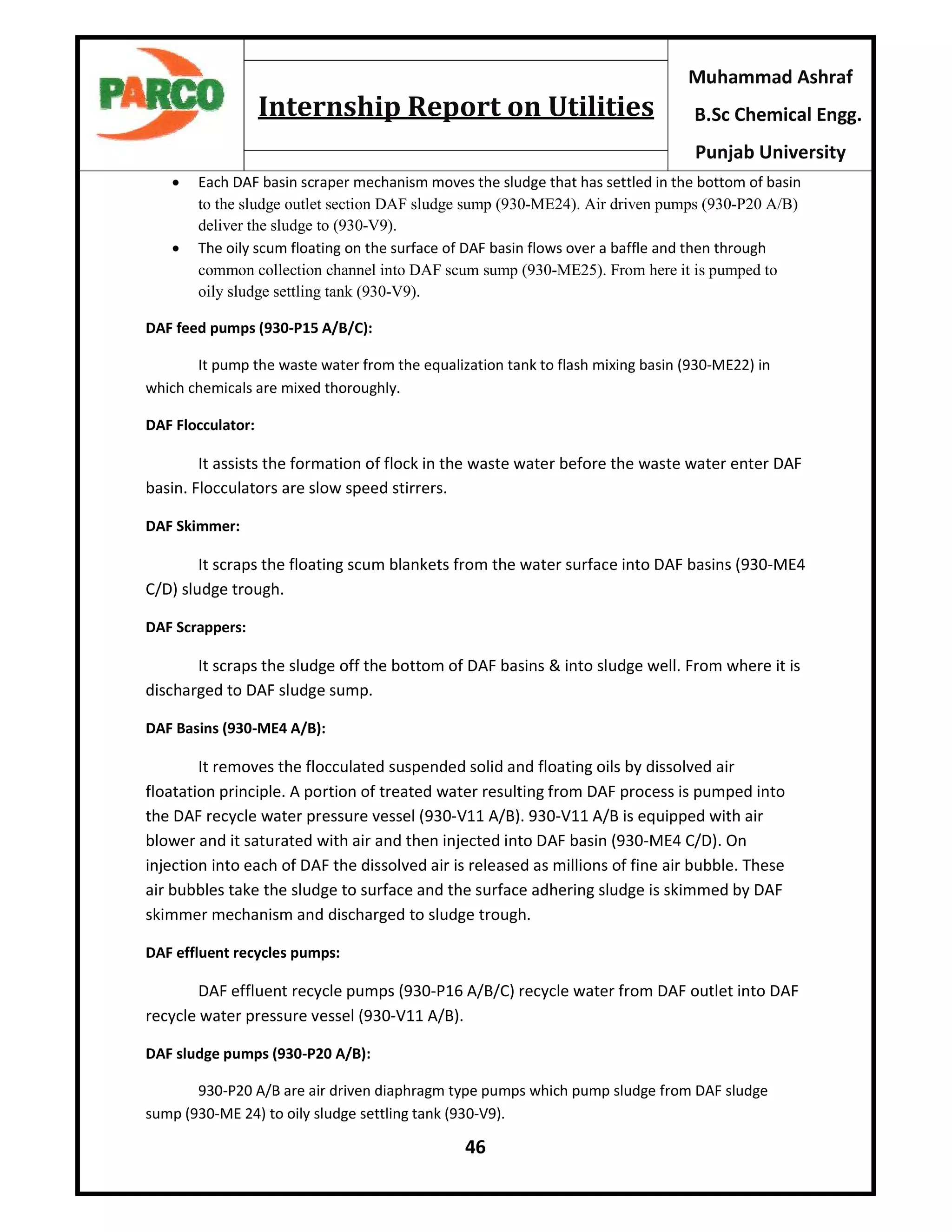 46
Muhammad Ashraf
B.Sc Chemical Engg.
Punjab University
Internship Report on Utilities
 Each DAF basin scraper mechanism moves the sludge that has settled in the bottom of basin
to the sludge outlet section DAF sludge sump (930-ME24). Air driven pumps (930-P20 A/B)
deliver the sludge to (930-V9).
 The oily scum floating on the surface of DAF basin flows over a baffle and then through
common collection channel into DAF scum sump (930-ME25). From here it is pumped to
oily sludge settling tank (930-V9).
DAF feed pumps (930-P15 A/B/C):
It pump the waste water from the equalization tank to flash mixing basin (930-ME22) in
which chemicals are mixed thoroughly.
DAF Flocculator:
It assists the formation of flock in the waste water before the waste water enter DAF
basin. Flocculators are slow speed stirrers.
DAF Skimmer:
It scraps the floating scum blankets from the water surface into DAF basins (930-ME4
C/D) sludge trough.
DAF Scrappers:
It scraps the sludge off the bottom of DAF basins & into sludge well. From where it is
discharged to DAF sludge sump.
DAF Basins (930-ME4 A/B):
It removes the flocculated suspended solid and floating oils by dissolved air
floatation principle. A portion of treated water resulting from DAF process is pumped into
the DAF recycle water pressure vessel (930-V11 A/B). 930-V11 A/B is equipped with air
blower and it saturated with air and then injected into DAF basin (930-ME4 C/D). On
injection into each of DAF the dissolved air is released as millions of fine air bubble. These
air bubbles take the sludge to surface and the surface adhering sludge is skimmed by DAF
skimmer mechanism and discharged to sludge trough.
DAF effluent recycles pumps:
DAF effluent recycle pumps (930-P16 A/B/C) recycle water from DAF outlet into DAF
recycle water pressure vessel (930-V11 A/B).
DAF sludge pumps (930-P20 A/B):
930-P20 A/B are air driven diaphragm type pumps which pump sludge from DAF sludge
sump (930-ME 24) to oily sludge settling tank (930-V9).
 