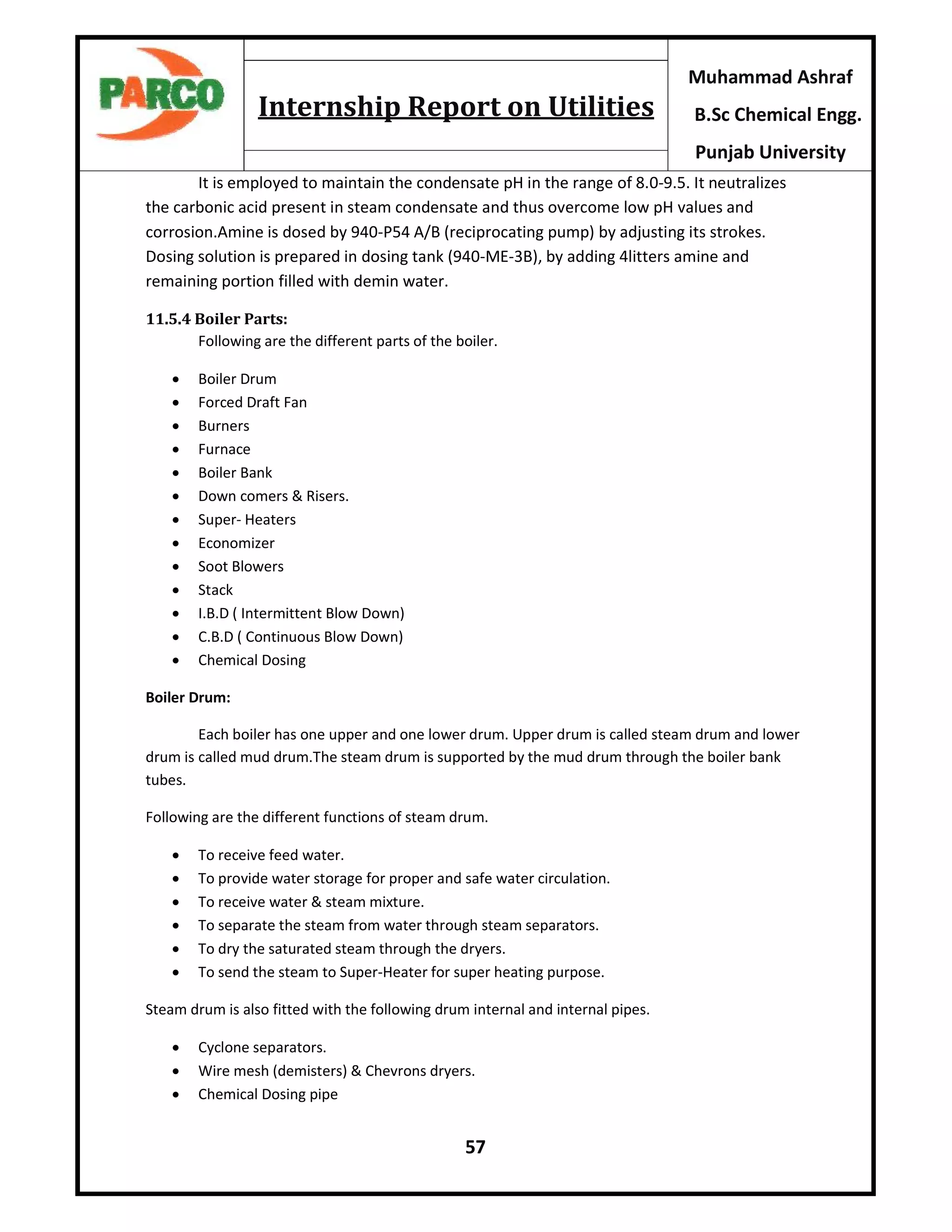 57
Muhammad Ashraf
B.Sc Chemical Engg.
Punjab University
Internship Report on Utilities
It is employed to maintain the condensate pH in the range of 8.0-9.5. It neutralizes
the carbonic acid present in steam condensate and thus overcome low pH values and
corrosion.Amine is dosed by 940-P54 A/B (reciprocating pump) by adjusting its strokes.
Dosing solution is prepared in dosing tank (940-ME-3B), by adding 4litters amine and
remaining portion filled with demin water.
11.5.4 Boiler Parts:
Following are the different parts of the boiler.
 Boiler Drum
 Forced Draft Fan
 Burners
 Furnace
 Boiler Bank
 Down comers & Risers.
 Super- Heaters
 Economizer
 Soot Blowers
 Stack
 I.B.D ( Intermittent Blow Down)
 C.B.D ( Continuous Blow Down)
 Chemical Dosing
Boiler Drum:
Each boiler has one upper and one lower drum. Upper drum is called steam drum and lower
drum is called mud drum.The steam drum is supported by the mud drum through the boiler bank
tubes.
Following are the different functions of steam drum.
 To receive feed water.
 To provide water storage for proper and safe water circulation.
 To receive water & steam mixture.
 To separate the steam from water through steam separators.
 To dry the saturated steam through the dryers.
 To send the steam to Super-Heater for super heating purpose.
Steam drum is also fitted with the following drum internal and internal pipes.
 Cyclone separators.
 Wire mesh (demisters) & Chevrons dryers.
 Chemical Dosing pipe
 