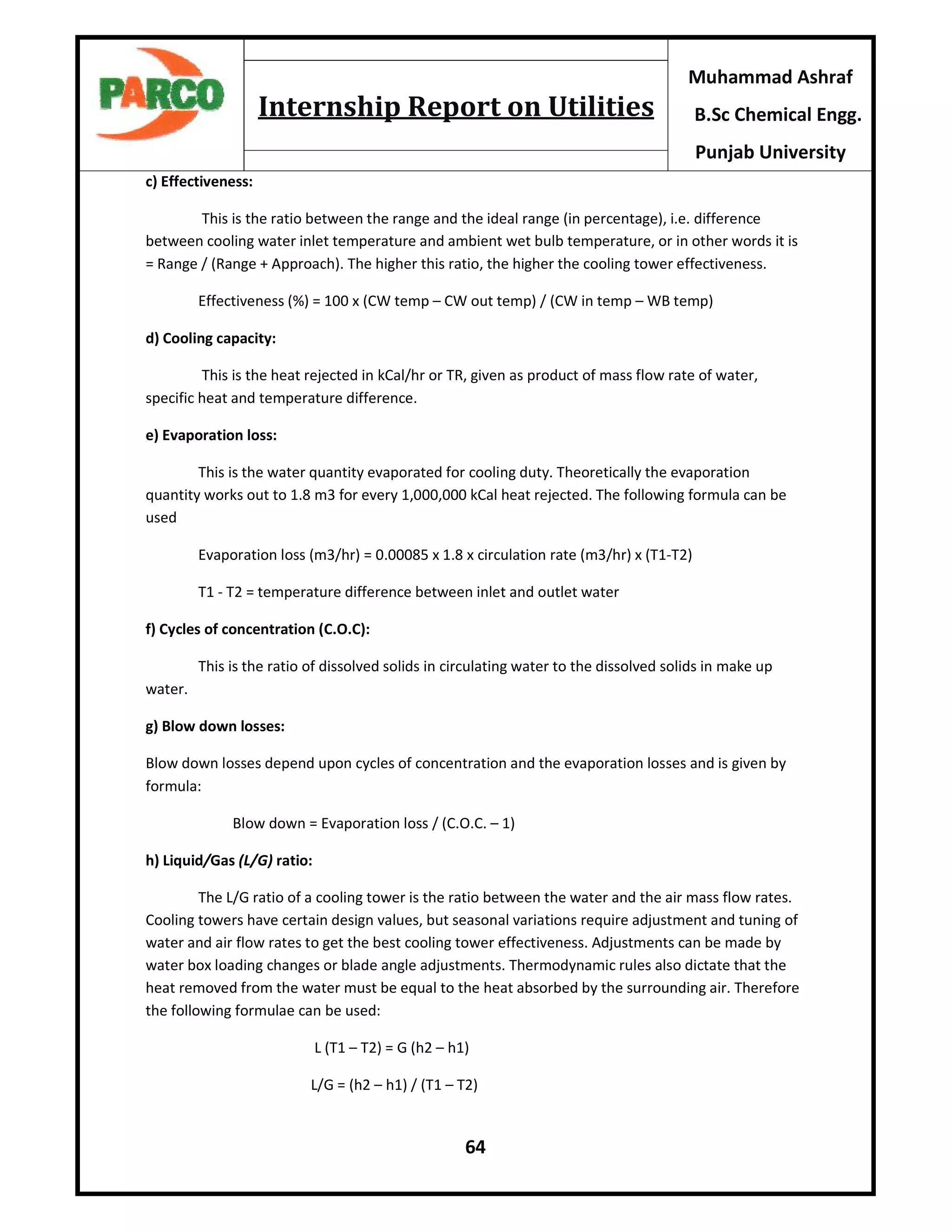 64
Muhammad Ashraf
B.Sc Chemical Engg.
Punjab University
Internship Report on Utilities
c) Effectiveness:
This is the ratio between the range and the ideal range (in percentage), i.e. difference
between cooling water inlet temperature and ambient wet bulb temperature, or in other words it is
= Range / (Range + Approach). The higher this ratio, the higher the cooling tower effectiveness.
Effectiveness (%) = 100 x (CW temp – CW out temp) / (CW in temp – WB temp)
d) Cooling capacity:
This is the heat rejected in kCal/hr or TR, given as product of mass flow rate of water,
specific heat and temperature difference.
e) Evaporation loss:
This is the water quantity evaporated for cooling duty. Theoretically the evaporation
quantity works out to 1.8 m3 for every 1,000,000 kCal heat rejected. The following formula can be
used
Evaporation loss (m3/hr) = 0.00085 x 1.8 x circulation rate (m3/hr) x (T1-T2)
T1 - T2 = temperature difference between inlet and outlet water
f) Cycles of concentration (C.O.C):
This is the ratio of dissolved solids in circulating water to the dissolved solids in make up
water.
g) Blow down losses:
Blow down losses depend upon cycles of concentration and the evaporation losses and is given by
formula:
Blow down = Evaporation loss / (C.O.C. – 1)
h) Liquid/Gas (L/G) ratio:
The L/G ratio of a cooling tower is the ratio between the water and the air mass flow rates.
Cooling towers have certain design values, but seasonal variations require adjustment and tuning of
water and air flow rates to get the best cooling tower effectiveness. Adjustments can be made by
water box loading changes or blade angle adjustments. Thermodynamic rules also dictate that the
heat removed from the water must be equal to the heat absorbed by the surrounding air. Therefore
the following formulae can be used:
L (T1 – T2) = G (h2 – h1)
L/G = (h2 – h1) / (T1 – T2)
 