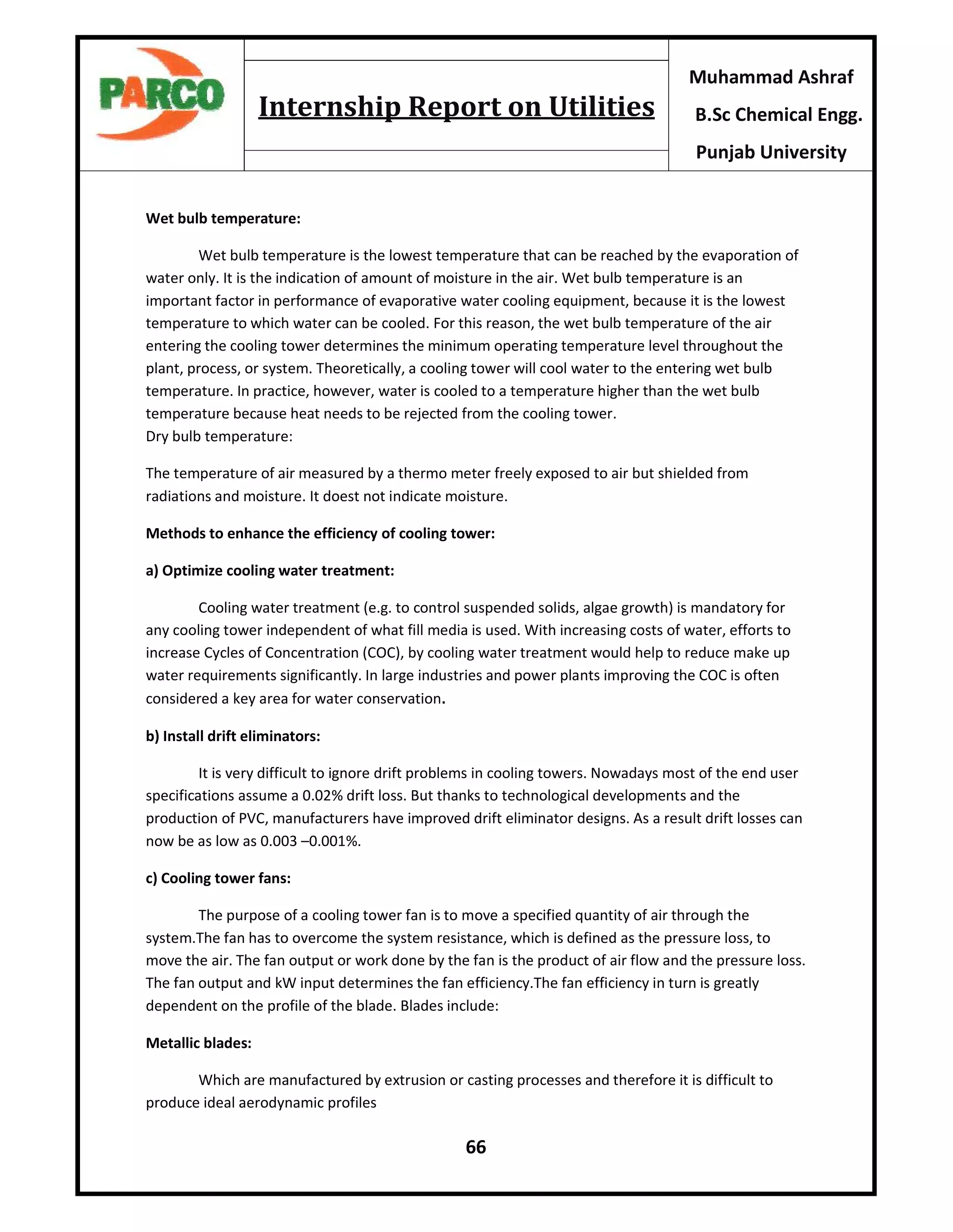 66
Muhammad Ashraf
B.Sc Chemical Engg.
Punjab University
Internship Report on Utilities
Wet bulb temperature:
Wet bulb temperature is the lowest temperature that can be reached by the evaporation of
water only. It is the indication of amount of moisture in the air. Wet bulb temperature is an
important factor in performance of evaporative water cooling equipment, because it is the lowest
temperature to which water can be cooled. For this reason, the wet bulb temperature of the air
entering the cooling tower determines the minimum operating temperature level throughout the
plant, process, or system. Theoretically, a cooling tower will cool water to the entering wet bulb
temperature. In practice, however, water is cooled to a temperature higher than the wet bulb
temperature because heat needs to be rejected from the cooling tower.
Dry bulb temperature:
The temperature of air measured by a thermo meter freely exposed to air but shielded from
radiations and moisture. It doest not indicate moisture.
Methods to enhance the efficiency of cooling tower:
a) Optimize cooling water treatment:
Cooling water treatment (e.g. to control suspended solids, algae growth) is mandatory for
any cooling tower independent of what fill media is used. With increasing costs of water, efforts to
increase Cycles of Concentration (COC), by cooling water treatment would help to reduce make up
water requirements significantly. In large industries and power plants improving the COC is often
considered a key area for water conservation.
b) Install drift eliminators:
It is very difficult to ignore drift problems in cooling towers. Nowadays most of the end user
specifications assume a 0.02% drift loss. But thanks to technological developments and the
production of PVC, manufacturers have improved drift eliminator designs. As a result drift losses can
now be as low as 0.003 –0.001%.
c) Cooling tower fans:
The purpose of a cooling tower fan is to move a specified quantity of air through the
system.The fan has to overcome the system resistance, which is defined as the pressure loss, to
move the air. The fan output or work done by the fan is the product of air flow and the pressure loss.
The fan output and kW input determines the fan efficiency.The fan efficiency in turn is greatly
dependent on the profile of the blade. Blades include:
Metallic blades:
Which are manufactured by extrusion or casting processes and therefore it is difficult to
produce ideal aerodynamic profiles
 