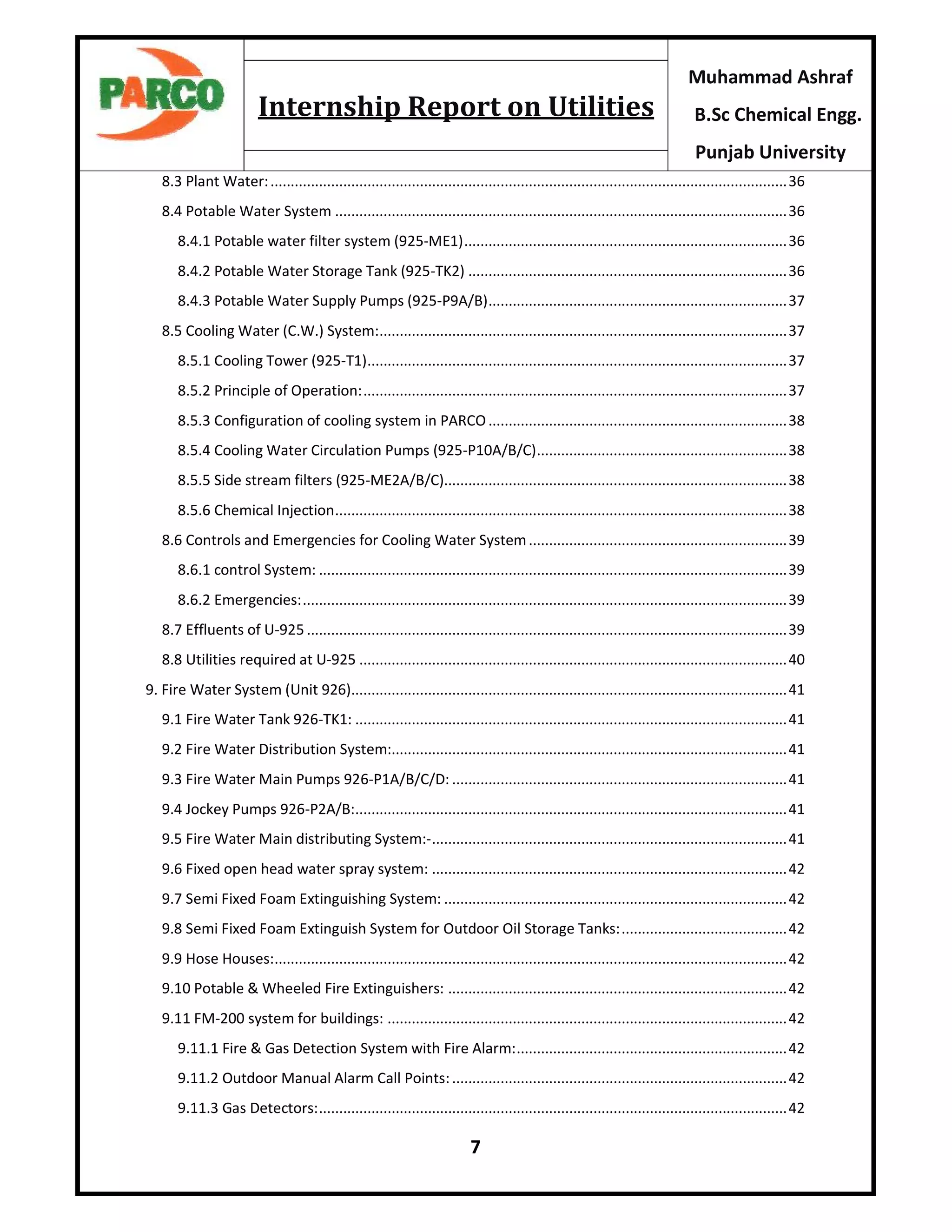 7
Muhammad Ashraf
B.Sc Chemical Engg.
Punjab University
Internship Report on Utilities
8.3 Plant Water:................................................................................................................................36
8.4 Potable Water System ................................................................................................................36
8.4.1 Potable water filter system (925-ME1)................................................................................36
8.4.2 Potable Water Storage Tank (925-TK2) ...............................................................................36
8.4.3 Potable Water Supply Pumps (925-P9A/B)..........................................................................37
8.5 Cooling Water (C.W.) System:.....................................................................................................37
8.5.1 Cooling Tower (925-T1)........................................................................................................37
8.5.2 Principle of Operation:.........................................................................................................37
8.5.3 Configuration of cooling system in PARCO..........................................................................38
8.5.4 Cooling Water Circulation Pumps (925-P10A/B/C)..............................................................38
8.5.5 Side stream filters (925-ME2A/B/C).....................................................................................38
8.5.6 Chemical Injection................................................................................................................38
8.6 Controls and Emergencies for Cooling Water System................................................................39
8.6.1 control System: ....................................................................................................................39
8.6.2 Emergencies:........................................................................................................................39
8.7 Effluents of U-925 .......................................................................................................................39
8.8 Utilities required at U-925 ..........................................................................................................40
9. Fire Water System (Unit 926)............................................................................................................41
9.1 Fire Water Tank 926-TK1: ...........................................................................................................41
9.2 Fire Water Distribution System:..................................................................................................41
9.3 Fire Water Main Pumps 926-P1A/B/C/D: ...................................................................................41
9.4 Jockey Pumps 926-P2A/B:...........................................................................................................41
9.5 Fire Water Main distributing System:-........................................................................................41
9.6 Fixed open head water spray system: ........................................................................................42
9.7 Semi Fixed Foam Extinguishing System: .....................................................................................42
9.8 Semi Fixed Foam Extinguish System for Outdoor Oil Storage Tanks:.........................................42
9.9 Hose Houses:...............................................................................................................................42
9.10 Potable & Wheeled Fire Extinguishers: ....................................................................................42
9.11 FM-200 system for buildings: ...................................................................................................42
9.11.1 Fire & Gas Detection System with Fire Alarm:...................................................................42
9.11.2 Outdoor Manual Alarm Call Points:...................................................................................42
9.11.3 Gas Detectors:....................................................................................................................42
 