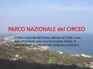 PARCO NAZIONALE del CIRCEO
  Il Parco nazionale del Circeo, istituito nel 1934, è una
  delle più antiche aree naturali protette d’Italia. Si
  estende lungo il tratto litorale compreso tra Anzio e
  Terracina.
 