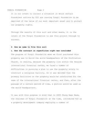 TONGIL FOUNDATION            Page 2

   It is our intent to correct a situation in which certain

   fraudulent actions by Y22 are causing Tongil Foundation to be

   deprived of the value of our most important asset and to protect

   our property rights.



   Through the results of this suit and other means, it is the

   intent of the Tongil Foundation to see this project through to

   success.


   2. How we came to file this suit

   i. How the contract on superficies right was concluded

   The purpose of Tongil Foundation when we first purchased this

   property was to build the world headquarters of the Unification

   Church. In reality, because the property lies within the Yeouido

   international financial center, we faced a number of

   difficulties in pursuing a plan to use the property solely to

   construct a religious facility. So it was decided that the

   primary facilities on the property would be constructed for the

   sake of the international financial center, and then, after the

   passage of a certain period of time, a portion would be used as

   the world headquarters.



   It was with this purpose in mind that in 2005 Chung Hwan Kwak,

   the chairman of Tongil Foundation at the time, introduced Y22 as

   a property development company employing a number of




~ MORE ~
 
