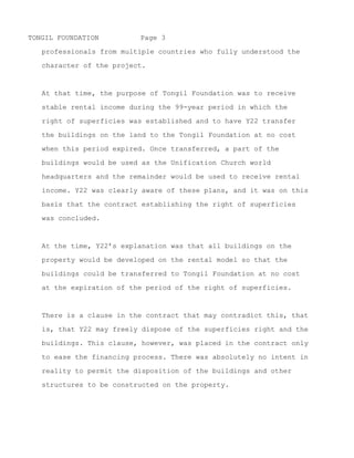 TONGIL FOUNDATION         Page 3

   professionals from multiple countries who were members of the

   Unification Church.



   At that time, the purpose of Tongil Foundation was to receive

   stable rental income during the 99-year period in which the

   right of superficies was established and to have Y22 transfer

   the buildings on the land to the Tongil Foundation at no cost

   when this period expired. Once transferred, a part of the
   buildings would be used as the Unification Church world

   headquarters and the remainder would be used to receive rental

   income. Y22 was clearly aware of these plans, and it was on this

   basis that the contract establishing the right of superficies

   was concluded.



   At the time, Y22’s explanation was that all buildings on the

   property would be developed on the rental model so that the

   buildings could be transferred to Tongil Foundation at no cost

   at the expiration of the period of the right of superficies.



   There is a clause in the contract that may contradict this, that

   is, that Y22 may freely dispose of the superficies right and the

   buildings. This clause, however, was placed in the contract only

   to ease the financing process. There was absolutely no intent in

   reality to permit the disposition of the buildings and other

   structures to be constructed on the property.




~ MORE ~
 