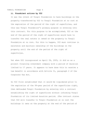 TONGIL FOUNDATION         Page 4

   ii. Fraudulent actions by Y22

   It was the intent of Tongil Foundation to have buildings on the

   property transferred by Y22 to Tongil Foundation at no cost at

   the expiration of the period of the right of superficies, and

   this was Tongil Foundation’s primary purpose in entering into

   this contract. For this purpose to be accomplished, Y22 at the

   end of the period of the right of superficies would have to

   transfer the real estate it owned on the property to Tongil
   Foundation at no cost. For this to happen, Y22 must continue in

   existence and maintain ownership of the buildings on the

   property until the end of the period of the right of

   superficies.



   Yet when Y22 incorporated on April 28, 2005, it did so as a

   project financing investment company with a period of duration

   limited to 17 years. It appears to have done this to receive a

   tax benefit in accordance with Article 51, paragraph 2 of the

   Corporate Tax Act.



   So Y22 first established that it would be liquidated prior to

   the expiration of the 99-year period of the superficies right,

   then defrauded Tongil Foundation by entering into a contract

   establishing the right of superficies without informing Tongil

   Foundation of its limited duration period. (The contract states

   that Y22 will transfer to Tongil Foundation at no cost the

   buildings it owns on the property at the end of the period of


~ MORE ~
 