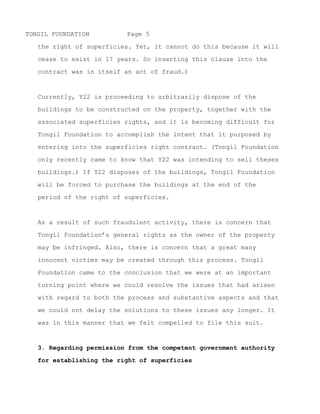 TONGIL FOUNDATION         Page 5

   the right of superficies. Yet, it cannot do this because it will

   cease to exist in 17 years. So inserting this clause into the

   contract was in itself an act of fraud.)



   Currently, Y22 is proceeding to arbitrarily dispose of the

   buildings to be constructed on the property, together with the

   associated superficies rights, and it is becoming difficult for

   Tongil Foundation to accomplish the intent that it purposed by
   entering into the superficies right contract. If Y22 disposes of

   the buildings, Tongil Foundation will be forced to purchase the

   buildings at the end of the period of the right of superficies.



   As a result of such fraudulent activity, there is concern that

   Tongil Foundation’s general rights as the owner of the property

   may be infringed. Also, there is concern that a great many

   innocent victims may be created through this process. Tongil

   Foundation came to the conclusion that we were at an important

   turning point where we could resolve the issues that had arisen

   with regard to both the process and substantive aspects and that

   we could not delay the solutions to these issues any longer. It

   was in this manner that we felt compelled to file this suit.



   3. Regarding permission from the competent government authority

   for establishing the right of superficies

   It has come to light that Chung Hwan Kwak, who was chairman of

   Tongil Foundation on May 6, 2005, provided for the establishment


~ MORE ~
 