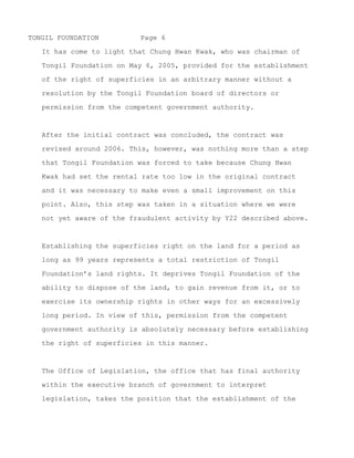 TONGIL FOUNDATION         Page 6

   of the right of superficies in an arbitrary manner without a

   resolution by the Tongil Foundation board of directors or

   permission from the competent government authority.



   After the initial contract was concluded, a revised contract was

   signed around 2006. This, however, was nothing more than a step

   that Tongil Foundation was forced to take because Chung Hwan

   Kwak had set the rental rate too low in the original contract
   and it was necessary to make even a small improvement on this

   point. Also, this step was taken in a situation where we were

   not yet aware of the fraudulent activity by Y22 described above.



   The establishing the superficies right on the land for a period

   as long as 99 years represents a total restriction of Tongil

   Foundation’s land rights. It deprives Tongil Foundation of the

   ability to dispose of the land, to gain revenue from it, or to

   exercise its ownership rights in other ways for an excessively

   long period. It view of this, establishing the right of

   superficies in this manner certainly requires the permission of

   the competent government authority.



   The Office of Legislation, the office in the executive branch of

   government which has the final say over the interpretation of

   laws, takes the position that the establishment of the right of

   superficies by a foundation corporation requires the permission

   of the competent government authority. (This can be confirmed by


~ MORE ~
 