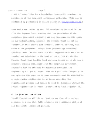 TONGIL FOUNDATION         Page 7

   performing an online search at www.epeople.go.kr.) The Ministry

   of Culture, Sports, and Tourism, the competent government

   authority in this case, has issued a similar authoritative

   interpretation with similar conclusions (see epeople.co.kr for

   April 5, 2010).



   Some media are reporting that Y22 received an official letter

   from the Supreme Court stating that the permission of the
   competent government authority was not necessary in this case.

   In our understanding, however, the Supreme Court is not an

   institution that issues such official letters. Instead, the

   Court makes judgments through court proceedings involving

   specific cases. We can speculate what happened here was that an

   inquiry was submitted to the head of the office within the

   Supreme Court that handles land registry issues as to whether a

   document showing permission from the competent government

   authority must be attached to documents submitted for

   registering a right of superficies on a particular property. In

   our opinion, the question of what documents must be attached to

   a registration application is an issue regarding the

   registration process and cannot be used to determine whether the

   actual registration is valid in light of various legislation.



   4. Our plan for the future




~ MORE ~
 