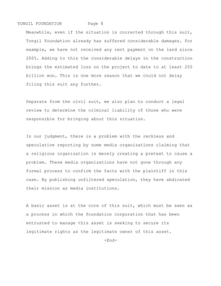 TONGIL FOUNDATION         Page 8

   Tongil Foundation will do our best to see that this project

   proceeds in a way that protects the legitimate rights of all

   legitimate interested parties.



   Meanwhile, even if the situation is corrected through this suit,

   Tongil Foundation already has suffered considerable damages. For

   example, we have not received any rent payment on the land since

   2005. Adding to this the considerable delays in the construction
   brings the estimated loss on the project to date to more than

   200 billion won. This is one more reason that we could not delay

   filing this suit any further.



   Separate from the civil suit, we also plan to conduct a legal

   review to determine the criminal liability of those who were

   responsible for bringing about this situation.



   In our judgment, there is a problem with the reckless and

   speculative reporting by some media organizations claiming that

   a religious organization is merely creating a pretext to cause a

   problem. These media organizations have not gone through any

   formal process to confirm the facts with the plaintiff in this

   case. By publishing unfiltered speculation, they have abdicated

   their mission as media institutions.



   A basic asset is at the core of this suit, which must be seen as

   a process in which the foundation corporation that has been


~ MORE ~
 