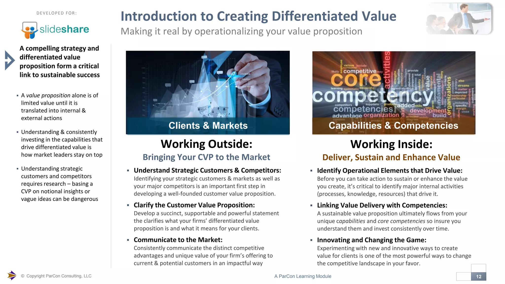 © Copyright ParCon Consulting, LLC 12A ParCon Learning Module

DEVELOPED FOR:
Introduction to Creating Differentiated Value
Making it real by operationalizing your value proposition
A compelling strategy and
differentiated value
proposition form a critical
link to sustainable success
 A value proposition alone is of
limited value until it is
translated into internal &
external actions
 Understanding & consistently
investing in the capabilities that
drive differentiated value is
how market leaders stay on top
 Understanding strategic
customers and competitors
requires research – basing a
CVP on notional insights or
vague ideas can be dangerous
Working Outside:
Bringing Your CVP to the Market
 Understand Strategic Customers & Competitors:
Identifying your strategic customers & markets as well as
your major competitors is an important first step in
developing a well-founded customer value proposition.
 Clarify the Customer Value Proposition:
Develop a succinct, supportable and powerful statement
the clarifies what your firms’ differentiated value
proposition is and what it means for your clients.
 Communicate to the Market:
Consistently communicate the distinct competitive
advantages and unique value of your firm’s offering to
current & potential customers in an impactful way
Clients & Markets
Working Inside:
Deliver, Sustain and Enhance Value
 Identify Operational Elements that Drive Value:
Before you can take action to sustain or enhance the value
you create, it’s critical to identify major internal activities
(processes, knowledge, resources) that drive it.
 Linking Value Delivery with Competencies:
A sustainable value proposition ultimately flows from your
unique capabilities and core competencies so insure you
understand them and invest consistently over time.
 Innovating and Changing the Game:
Experimenting with new and innovative ways to create
value for clients is one of the most powerful ways to change
the competitive landscape in your favor.
Capabilities & Competencies
 