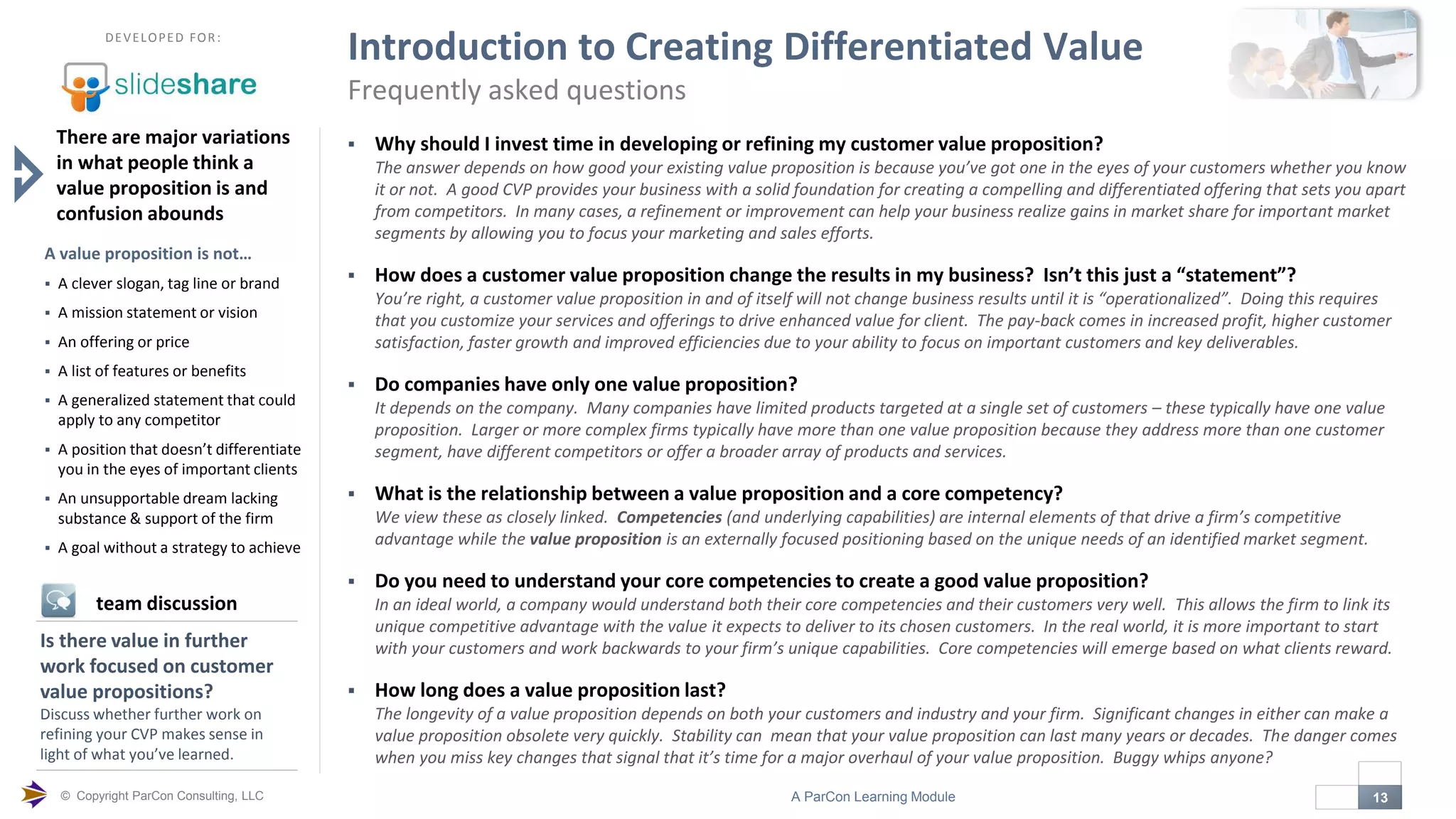 © Copyright ParCon Consulting, LLC 13A ParCon Learning Module

DEVELOPED FOR:
Introduction to Creating Differentiated Value
Frequently asked questions
 Why should I invest time in developing or refining my customer value proposition?
The answer depends on how good your existing value proposition is because you’ve got one in the eyes of your customers whether you know
it or not. A good CVP provides your business with a solid foundation for creating a compelling and differentiated offering that sets you apart
from competitors. In many cases, a refinement or improvement can help your business realize gains in market share for important market
segments by allowing you to focus your marketing and sales efforts.
 How does a customer value proposition change the results in my business? Isn’t this just a “statement”?
You’re right, a customer value proposition in and of itself will not change business results until it is “operationalized”. Doing this requires
that you customize your services and offerings to drive enhanced value for client. The pay-back comes in increased profit, higher customer
satisfaction, faster growth and improved efficiencies due to your ability to focus on important customers and key deliverables.
 Do companies have only one value proposition?
It depends on the company. Many companies have limited products targeted at a single set of customers – these typically have one value
proposition. Larger or more complex firms typically have more than one value proposition because they address more than one customer
segment, have different competitors or offer a broader array of products and services.
 What is the relationship between a value proposition and a core competency?
We view these as closely linked. Competencies (and underlying capabilities) are internal elements of that drive a firm’s competitive
advantage while the value proposition is an externally focused positioning based on the unique needs of an identified market segment.
 Do you need to understand your core competencies to create a good value proposition?
In an ideal world, a company would understand both their core competencies and their customers very well. This allows the firm to link its
unique competitive advantage with the value it expects to deliver to its chosen customers. In the real world, it is more important to start
with your customers and work backwards to your firm’s unique capabilities. Core competencies will emerge based on what clients reward.
 How long does a value proposition last?
The longevity of a value proposition depends on both your customers and industry and your firm. Significant changes in either can make a
value proposition obsolete very quickly. Stability can mean that your value proposition can last many years or decades. The danger comes
when you miss key changes that signal that it’s time for a major overhaul of your value proposition. Buggy whips anyone?
There are major variations
in what people think a
value proposition is and
confusion abounds
A value proposition is not…
 A clever slogan, tag line or brand
 A mission statement or vision
 An offering or price
 A list of features or benefits
 A generalized statement that could
apply to any competitor
 A position that doesn’t differentiate
you in the eyes of important clients
 An unsupportable dream lacking
substance & support of the firm
 A goal without a strategy to achieve
Is there value in further
work focused on customer
value propositions?
Discuss whether further work on
refining your CVP makes sense in
light of what you’ve learned.
team discussion
 