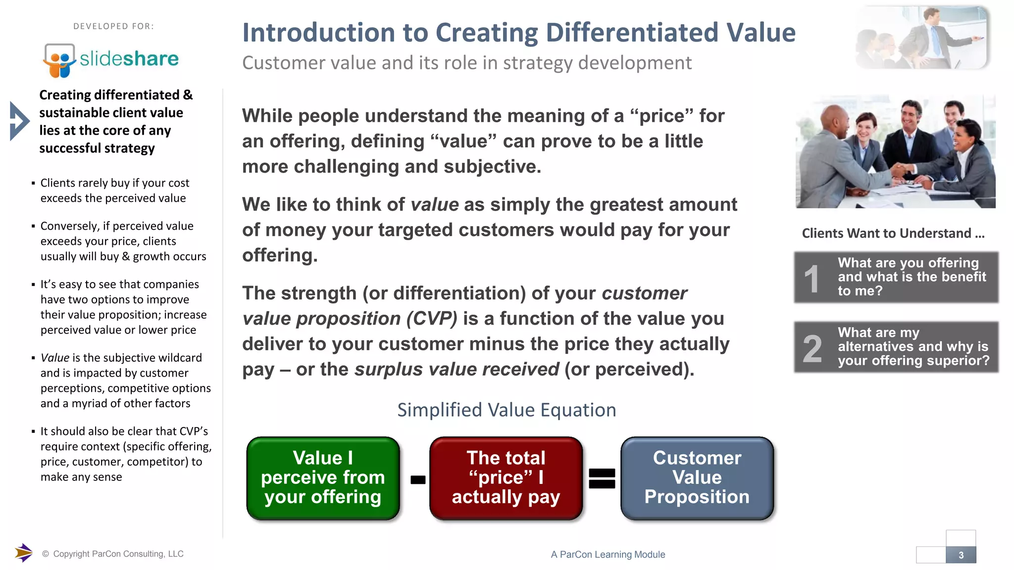 © Copyright ParCon Consulting, LLC 3A ParCon Learning Module

DEVELOPED FOR:
Introduction to Creating Differentiated Value
Customer value and its role in strategy development
While people understand the meaning of a “price” for
an offering, defining “value” can prove to be a little
more challenging and subjective.
We like to think of value as simply the greatest amount
of money your targeted customers would pay for your
offering.
The strength (or differentiation) of your customer
value proposition (CVP) is a function of the value you
deliver to your customer minus the price they actually
pay – or the surplus value received (or perceived).
Creating differentiated &
sustainable client value
lies at the core of any
successful strategy
 Clients rarely buy if your cost
exceeds the perceived value
 Conversely, if perceived value
exceeds your price, clients
usually will buy & growth occurs
 It’s easy to see that companies
have two options to improve
their value proposition; increase
perceived value or lower price
 Value is the subjective wildcard
and is impacted by customer
perceptions, competitive options
and a myriad of other factors
 It should also be clear that CVP’s
require context (specific offering,
price, customer, competitor) to
make any sense
Value I
perceive from
your offering
The total
“price” I
actually pay
Customer
Value
Proposition
- =
Simplified Value Equation
Clients Want to Understand …
What are you offering
and what is the benefit
to me?1
What are my
alternatives and why is
your offering superior?2
 