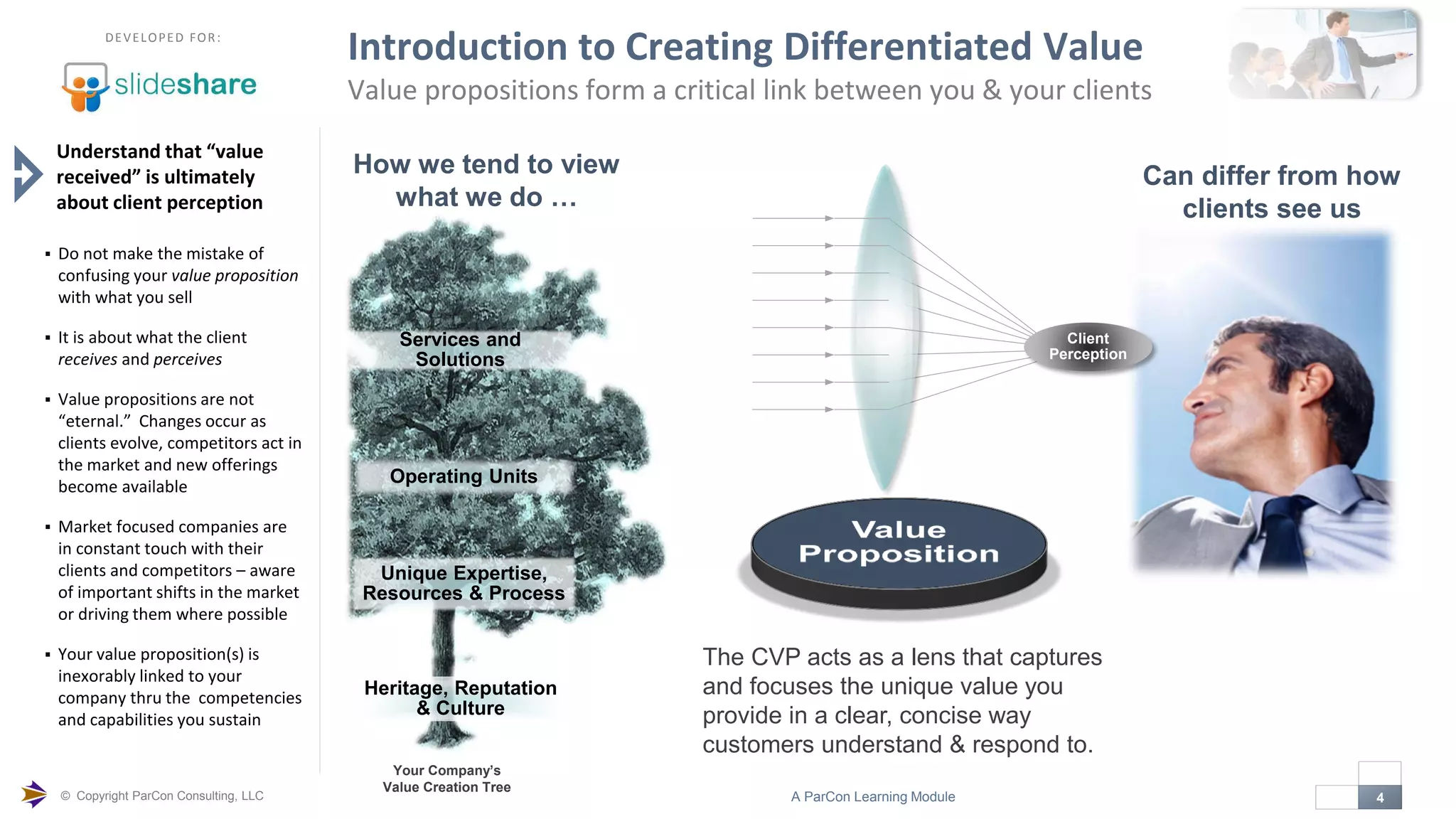 © Copyright ParCon Consulting, LLC 4A ParCon Learning Module

DEVELOPED FOR:
Introduction to Creating Differentiated Value
Value propositions form a critical link between you & your clients
Understand that “value
received” is ultimately
about client perception
 Do not make the mistake of
confusing your value proposition
with what you sell
 It is about what the client
receives and perceives
 Value propositions are not
“eternal.” Changes occur as
clients evolve, competitors act in
the market and new offerings
become available
 Market focused companies are
in constant touch with their
clients and competitors – aware
of important shifts in the market
or driving them where possible
 Your value proposition(s) is
inexorably linked to your
company thru the competencies
and capabilities you sustain
The CVP acts as a lens that captures
and focuses the unique value you
provide in a clear, concise way
customers understand & respond to.
Can differ from how
clients see us
Client
Perception
How we tend to view
what we do …
Heritage, Reputation
& Culture
Unique Expertise,
Resources & Process
Operating Units
Services and
Solutions
Your Company’s
Value Creation Tree
 