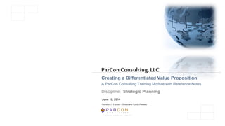C O N S U L T I N G
A L i m i t e d L i a b i l i t y C o m p a n y
ParCon Consulting,LLC
Creating a Differentiated Value Proposition
A ParCon Consulting Training Module with Reference Notes
Discipline: Strategic Planning
June 10, 2014
Revision (1.5 wide) – Slideshare Public Release
 