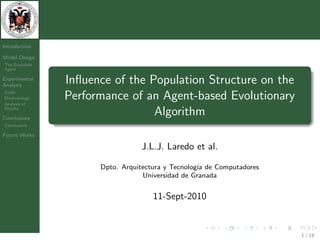 Introduction

Model Design
The Evolvable
Agent

Experimental
Analysis
                Inﬂuence of the Population Structure on the
Goals
Methodology
Analysis of
                Performance of an Agent-based Evolutionary
Results

Conclusions
                                 Algorithm
Conclusions

Future Works

                                 J.L.J. Laredo et al.

                      Dpto. Arquitectura y Tecnolog´ de Computadores
                                                   ıa
                                  Universidad de Granada


                                     11-Sept-2010


                                                                       1 / 18
 