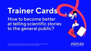 This method has been developed within ParCos. This project has received funding from the European Union’s
Horizon 2020 research and innovation program under grant agreement No. 872500.
Trainer Cards
How to become better
at telling scientific stories
to the general public?
 