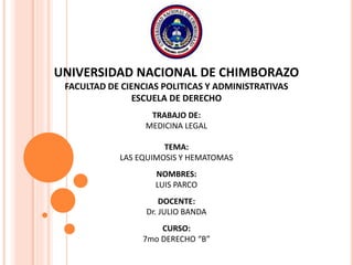UNIVERSIDAD NACIONAL DE CHIMBORAZO
FACULTAD DE CIENCIAS POLITICAS Y ADMINISTRATIVAS
ESCUELA DE DERECHO
TRABAJO DE:
MEDICINA LEGAL
TEMA:
LAS EQUIMOSIS Y HEMATOMAS
NOMBRES:
LUIS PARCO
DOCENTE:
Dr. JULIO BANDA
CURSO:
7mo DERECHO “B”
 