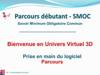 Parcours débutant - SMOC
                Savoir Minimum Obligatoire Commun




 Bienvenue en Univers Virtuel 3D

                        Prise en main du logiciel
                                Parcours
VIF - Virtual Institute of French
 