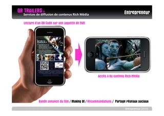 QR Services de diffusion de contenus Rich Média
   TRAILERS ©                                                             Entrepreneur
    Lecture d’un QR Code sur une jaquette de DVD




                                                       Accès à du contenu Rich Media




              Bande annonce du film / Making Of / Recommandations / Partage réseaux sociaux
                                                                          Entrepreneur (2010)
 