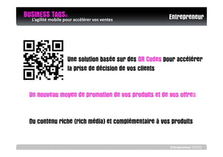 BUSINESS TAGS© accélérer vos ventes
  L’agilité mobile pour                                Entrepreneur




                 Une solution basée sur des QR Codes pour accélérer
                 la prise de décision de vos clients


  Un nouveau moyen de promotion de vos produits et de vos offres


  Du contenu riche (rich média) et complémentaire à vos produits


                                                       Entrepreneur (2010)
 