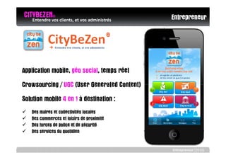 CITYBEZENvos clients, et vos administrés
   Entendre
            ©
                                              Entrepreneur




Application mobile, géo social, temps réel
Crowsourcing / UGC (User Generated Content)
Solution mobile 4 en 1 à destination :
   Des maires et collectivités locales
   Des commerces et loisirs de proximité
   Des forces de police et de sécurité
   Des services du quotidien


                                              Entrepreneur (2010)
 