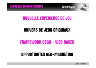 FACTEURS DIFFERENCIANTS


        NOUVELLE EXPERIENCE DE JEU

         UNIVERS DE JEUX ORIGINAUX

       FRAMEWORK GSGX - WEB BASED

       OPPORTUNITES GEO-MARKETING
 