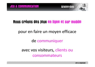 JEU & COMMUNICATION



  Nous créons des jeux en ligne et sur mobile

     pour en faire un moyen efficace

              de communiquer

       avec vos visiteurs, clients ou
             consommateurs
 