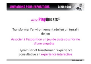 ANIMATIONS POUR EXPOSITIONS


              Avec PlayQuests©


 Transformer l’environnement réel en un terrain
                     de jeu
Associer à l’exposition un jeu de piste sous forme
                 d’une enquête
      Dynamiser et transformer l’expérience
      consultative en expérience interactive
 