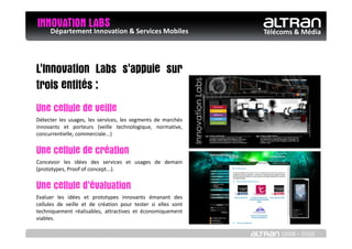 INNOVATION LABS & Services Mobiles
   Département Innovation                                     Télécoms & Média




L'Innovation Labs s'appuie sur
trois entités :
Une cellule de veille
Détecter les usages, les services, les segments de marchés
innovants et porteurs (veille technologique, normative,
concurrentielle, commerciale...)


Une cellule de création
Concevoir les idées des services et usages de demain
(prototypes, Proof of concept...).


Une cellule d'évaluation
Evaluer les idées et prototypes innovants émanant des
cellules de veille et de création pour tester si elles sont
techniquement réalisables, attractives et économiquement
viables.

                                                                   (2008 – 2010)
 