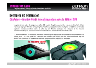 INNOVATION LABS & Services Mobiles
   Département Innovation                                                                    Télécoms & Média


Exemples de réalisation
CityPulse - Montre Verte en collaboration avec la FING et SFR
   Imaginé dans le cadre du programme Villes 2.0, inspiré d'expériences menées à Londres, New York et San
   Francisco, le projet "Montre verte / CityPulse" se fixe un objectif simple : multiplier par 1000 le nombre de
   capteurs environnementaux dans la ville et, en faisant participer les citoyens à la mesure
   environnementale, les associer d'une manière directe à la construction d'une ville durable.

   La montre verte est un dispositif personnel communiquant équipé de deux capteurs environnementaux
   (ozone, bruit,) et d’une puce GPS. L'appareil a la forme d'une montre que son porteur emmène avec lui
   dans la ville, capturant et stockant des mesures qui sont ensuite publiées sur le réseau.




                                                                                                     (2008 – 2010)
 