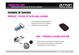 INNOVATION LABS & Services Mobiles
   Département Innovation                                                     Télécoms & Média


Exemples de Concepts
Blindcard - Lecteur de cartes pour aveugles
                         Son accéléromètre intégré détecte le
                         changement de carte et reconfigure
                         l’interface selon la ligne utilisée.




                                  Allin – Téléphone à double carte SIM
                                   iBuds utilise la miniaturisation des batteries et des
                                   mémoires Flash pour proposer un player où les
                                   seuls objets sont les hauts parleurs.




                                                                                      (2008 – 2010)
 