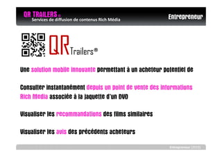 QR Services de diffusion de contenus Rich Média
       TRAILERS ©                                        Entrepreneur



               QR         Trailers®
Une solution mobile innovante permettant à un acheteur potentiel de

Consulter instantanément depuis un point de vente des informations
Rich Media associée à la jaquette d’un DVD

Visualiser les recommandations des films similaires

Visualiser les avis des précédents acheteurs
e
                                                         Entrepreneur (2010)
 