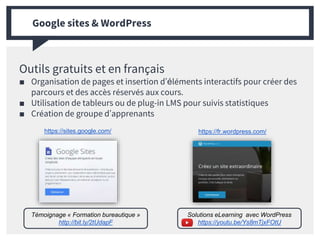 Outils gratuits et en français
■ Organisation de pages et insertion d’éléments interactifs pour créer des
parcours et des accès réservés aux cours.
■ Utilisation de tableurs ou de plug-in LMS pour suivis statistiques
■ Création de groupe d’apprenants
Google sites & WordPress
https://sites.google.com/ https://fr.wordpress.com/
Solutions eLearning avec WordPress
https://youtu.be/Ys8mTjxFOtU
Témoignage « Formation bureautique »
http://bit.ly/2tUdapF
 
