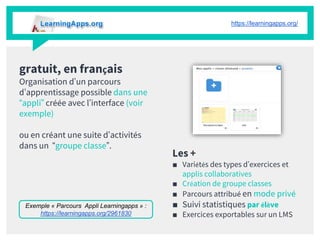 gratuit, en français
Organisation d’un parcours
d’apprentissage possible dans une
“appli” créée avec l’interface (voir
exemple)
ou en créant une suite d’activités
dans un “groupe classe”.
Les +
■ Variétés des types d’exercices et
applis collaboratives
■ Création de groupe classes
■ Parcours attribué en mode privé
■ Suivi statistiques par élève
■ Exercices exportables sur un LMS
https://learningapps.org/
Exemple « Parcours Appli Learningapps » :
https://learningapps.org/2961830
 