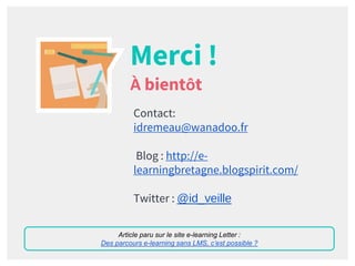 Merci !
À bientôt
Contact:
idremeau@wanadoo.fr
Blog : http://e-
learningbretagne.blogspirit.com/
Twitter : @id_veille
Article paru sur le site e-learning Letter :
Des parcours e-learning sans LMS, c’est possible ?
 