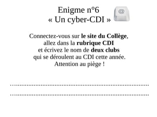 Enigme n°6
« Un cyber-CDI »
Connectez-vous sur le site du Collège,
allez dans la rubrique CDI
et écrivez le nom de deux clubs
qui se déroulent au CDI cette année.
Attention au piège !
…............................................................................
…............................................................................
 