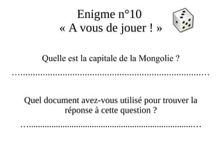 Enigme n°10
« A vous de jouer ! »
Quelle est la capitale de la Mongolie ?
….........................................................................…
Quel document avez-vous utilisé pour trouver la
réponse à cette question ?
….........................................................................…
 