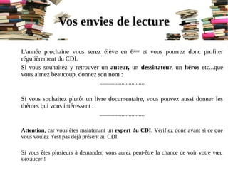 L'année prochaine vous serez élève en 6ème et vous pourrez donc profiter
régulièrement du CDI.
Si vous souhaitez y retrouver un auteur, un dessinateur, un héros etc...que
vous aimez beaucoup, donnez son nom :
...............................
Si vous souhaitez plutôt un livre documentaire, vous pouvez aussi donner les
thèmes qui vous intéressent :
...............................
Attention, car vous êtes maintenant un expert du CDI. Vérifiez donc avant si ce que
vous voulez n'est pas déjà présent au CDI.
Si vous êtes plusieurs à demander, vous aurez peut-être la chance de voir votre vœu
s'exaucer !
Vos envies de lecture
 