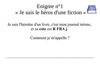 Enigme n°1
« Je suis le héros d'une fiction »
Je suis l'héroïne d'un livre, c'est mon journal intime,
et sa cote est R FRA j.
Comment je m'appelle ?
…............................................................................
 