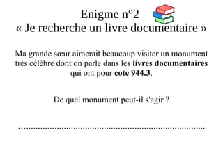 Enigme n°2
« Je recherche un livre documentaire »
Ma grande sœur aimerait beaucoup visiter un monument
très célèbre dont on parle dans les livres documentaires
qui ont pour cote 944.3.
De quel monument peut-il s'agir ?
…............................................................................
 